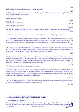 Mgs. Mario Suárez Introducción a la Probabilidad
71
2/45
b) Practique atletismo, sabiendo que se trata de una mujer
1/15
18.2) Se selecciona dos estudiantes al azar, calcule la probabilidad de manera manual y empleando Excel
de que los estudiantes seleccionados:
a) Los dos sean hombres
19/99
b) Un hombre y una mujer
25/99
c) Los dos practique fútbol
68/495
d) Que no practique atletismo el primer estudiante y que no practique básquet el segundo estudiante
13/30
19) Plantee y resuelva un problema similar al anterior de manera manual y empleando Excel.
20) Un recipiente contiene 3 bolas negras, 2 rojas y 5 blancas. ¿Cuál es la probabilidad de que, al hacer
dos extracciones sucesivas, se obtenga una bola roja en la primera extracción y en la segunda extracción
una bola negra, sin devolver a al recipiente la primera bola extraída?. Elabore un diagrama de árbol
1/15
21) De una urna que contiene 5 fichas de color rojo y 3 blancas, se extrae tres bolas, sin devolver a la
urna la ficha extraída. Elabore un diagrama de árbol y calcule la probabilidad de manera manual y
empleando Excel de que las 3 fichas extraídas sean 2 rojas y una blanca.
5/28
22) Dyanita va a una papelería a comprar 3 marcadores. En la papelería únicamente disponen de 6
marcadores de tinta rojos, 5 de tinta negra y 9 de tinta azul. Elabore un diagrama de árbol y calcule la
probabilidad de manera manual y empleando Excel de que si Dyanita compra al lazar, compre un
marcador con tinta azul y dos marcadores con tinta negra.
1/38
23) Plantee y resuelva un problema similar al anterior
24) Para integrar una comisión, se debe elegir a tres alumnos de entre 28 mujeres y 12 hombres. Se
preparan papeles con los nombres de los integrantes y se introducen en una ánfora para elegir al azar.
Elabore un diagrama de árbol y calcule la probabilidad de manera manual y empleando Excel de que la
comisión esté formada por dos mujeres y un hombre.
15,304%
25) De una baraja estándar de 52 cartas, se extraen 3 cartas sin reposición. Elabore un diagrama de árbol
y calcule la probabilidad de que las tres cartas sean Ases.
1/5525
1.4) PROBABILIDAD TOTAL Y TEOREMA DE BAYES
A) PROBABILIDAD TOTAL
Sea 𝐴1, 𝐴2, … . . 𝐴 𝑛 un sistema completo de eventos tales que la probabilidad de cada uno de ellos es
distinto de cero, y sea B un evento cualquiera del que se conocen las probabilidades condicionales
 