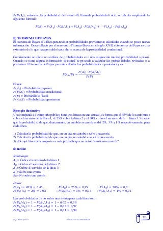 Mgs. Mario Suárez Introducción a la Probabilidad
72
𝑃(𝐵/𝐴𝑖), entonces, la probabilidad del evento B, llamada probabilidad total, se calcula empleando la
siguiente fórmula:
𝑃( 𝐵) = 𝑃( 𝐴1) ∙ 𝑃( 𝐵/𝐴1) + 𝑃( 𝐴2) ∙ 𝑃( 𝐵/𝐴2) + ⋯ 𝑃(𝐴 𝑛) ∙ 𝑃(𝐵/𝐴 𝑛)
B) TEOREMA DE BAYES
El teorema de Bayes se utiliza para revisar probabilidades previamente calculadas cuando se posee nueva
información. Desarrollado por el reverendo Thomas Bayes en el siglo XVII, el teorema de Bayes es una
extensión de lo que ha aprendido hasta ahora acerca de la probabilidad condicional.
Comúnmente se inicia un análisis de probabilidades con una asignación inicial, probabilidad a priori.
Cuando se tiene alguna información adicional se procede a calcular las probabilidades revisadas o a
posteriori. El teorema de Bayes permite calcular las probabilidades a posteriori y es:
𝑃(𝐴𝑖/𝐵) =
𝑃(𝐴𝑖) ∙ 𝑃(𝐵/𝐴𝑖)
𝑃(𝐵)
Donde:
𝑃(𝐴𝑖) = Probabilidad a priori
𝑃(𝐵/𝐴𝑖) = Probabilidad condicional
𝑃(𝐵) = Probabilidad Total
𝑃(𝐴𝑖/𝐵) = Probabilidad aposteriori
Ejemplo ilustrativo
Una compañía de transporte público tiene tres líneas en una ciudad, de forma que el 45% de los autobuses
cubre el servicio de la línea 1, el 25% cubre la línea 2 y el 30% cubre el servicio de la línea 3. Se sabe
que la probabilidad de que, diariamente, un autobús se averíe es del 2%, 3% y 1% respectivamente, para
cada línea.
1) Calcular la probabilidad de que, en un día, un autobús sufra una avería
2) Calcular la probabilidad de que, en un día, un autobús no sufra una avería
3) ¿De qué línea de transporte es más probable que un autobús sufra una avería?
Solución:
Simbología:
𝐴1 = Cubre el servicio de la línea 1
𝐴2 = Cubre el servicio de la línea 2
𝐴3= Cubre el servicio de la línea 3
𝐵1= Sufre una avería
𝐵2= No sufre una avería
Datos:
𝑃( 𝐴1) = 45% = 0,45 ; 𝑃( 𝐴2) = 25% = 0,25 ; 𝑃( 𝐴3) = 30% = 0,3
𝑃(𝐵1/𝐴1) = 2% = 0,02 ; 𝑃(𝐵1/𝐴2) = 3% = 0,03 ; 𝑃(𝐵1/𝐴3) = 1% = 0,01
Las probabilidades de no sufrir una avería para cada línea son:
𝑃(𝐵2/𝐴1) = 1 − 𝑃(𝐵1/𝐴1) = 1 − 0,02 = 0,98
𝑃(𝐵2/𝐴2) = 1 − 𝑃(𝐵1/𝐴2) = 1 − 0,03 = 0,97
𝑃(𝐵2/𝐴3) = 1 − 𝑃(𝐵1/𝐴3) = 1 − 0,01 = 0,99
 