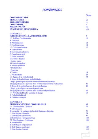 Mgs. Mario Suárez Introducción a la Probabilidad
12
CONTENIDOS
Página
CONTRAPORTADA 𝑖
DEDICATORIA 𝑖𝑖𝑖
AGRADECIMIENTO 𝑖𝑣
CONTENIDOS 𝑣
PRESENTACIÓN 𝑣𝑖𝑖
EVALUACIÓN DIAGNÓSTICA 𝑣𝑖𝑖𝑖
CAPÍTULO I
INTRODUCCIÓN A LA PROBABILIDAD 9
1.1 Análisis Combinatorio 10
A Factorial
B Permutaciones 12
C Combinaciones 14
1.2 Conceptos básicos 17
A Experimento
B Experimento aleatorio
C Espacio muestral
D Punto muestral
E Evento o Suceso
i Evento cierto
ii Evento imposible
iii Evento probable
F Probabilidad
i Empírica
ii Teórica 19
G Posibilidades 29
1.3 Reglas de la probabilidad 34
A Regla de la adición de probabilidades
i Regla general para eventos no mutuamente excluyentes
ii Regla particular o especial para eventos mutuamente excluyentes 41
B Regla de la multiplicación de probabilidades 48
i Regla general para eventos dependientes
ii Regla particular o especial para eventos independientes 60
1.4 Probabilidad total y teorema de Bayes 65
A Probabilidad total
B Teorema de Bayes
CAPÍTULO II
DISTRIBUCIONES DE PROBABILIDAD 69
2.1 Distribuciones Discretas 70
A Introducción
B La media y la varianza de las distribuciones discretas 71
C Distribución Binomial 74
D Distribución de Poisson 97
E Distribución Hipergeométrica 103
2.2 Distribuciones Continuas 106
A Introducción
B Distribución Exponencial
C Distribución Uniforme 109
D Distribución Normal 115
 