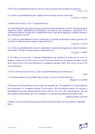Mgs. Mario Suárez Introducción a la Probabilidad
75
3.6) Calcule la probabilidad de que un televisor reciba un reporte desfavorable de investigación.
𝑃( 𝐵2) = 0,2
3.7) ¿Cuál es la probabilidad de que el equipo de televisor tenga éxito en el mercado?
𝑃(𝐴1/𝐵1) = 0,9563
3.8) Resuelva los ítems 3.3) al 3.7) empleando Excel
4) La probabilidad de que una persona tenga una determinada enfermedad es de 0,02. Existen pruebas de
diagnóstico médico disponibles para determinar si una persona tiene realmente la enfermedad. Si la
enfermedad realmente está presente, la probabilidad de que la prueba de diagnóstico indique la presencia
de la enfermedad es de 0,95.
4.1) ¿Cuál es la probabilidad de tener la enfermedad, si la prueba de diagnóstico indica la presencia de
la misma?. Calcule de manera manual y empleando Excel
𝑃(𝐴1/𝐵1) = 0,2794
4.2) ¿Cuál es la probabilidad de no tener la enfermedad, si la prueba de diagnóstico no indica la presencia
de la misma?. Calcule de manera manual y empleando Excel
𝑃(𝐴2/𝐵2) = 0,9989
5) Una fábrica de sacos tiene 3 máquinas independientes que producen el mismo tipo de sacos. La
máquina 1 produce el 15% de los sacos con un 1% de sacos defectuosos. La máquina 2 produce el 45%
de los sacos con un 3% de sacos defectuosos. La máquina 3 produce el 40% de los sacos con un 2% de
sacos defectuosos.
5.1) Si se selecciona al azar un saco. ¿Cuál es la probabilidad de que sea defectuoso?
0,023
5.2) ¿De qué máquina es más probable que provenga, si el saco no resulta defectuoso?
Máquina 2 con 0,4468
6) El primer año de bachillerato de un colegio está integrado por 35 estudiantes en la especialidad de
físico matemático, 47 en químico biólogo, 40 en sociales y 38 en bachillerato general. Se sabe que la
probabilidad de que un estudiante pierda el año es del 5% 4%, 3% y 4%, respectivamente. ¿De qué
especialidad es más probable que sea el estudiante, si se sabe que un estudiante ha perdido el año?
Químico biólogo con 0,296
7) Plantee y resuelva un problema de aplicación del teorema de Bayes en forma manual y empleando
Excel.
 