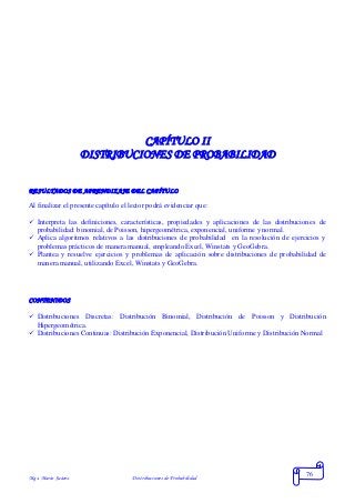 Mgs. Mario Suárez Distribuciones de Probabilidad
76
CAPÍTULO II
DISTRIBUCIONES DE PROBABILIDAD
RESULTADOS DE APRENDIZAJE DEL CAPÍTULO
Al finalizar el presente capítulo el lector podrá evidenciar que:
 Interpreta las definiciones, características, propiedades y aplicaciones de las distribuciones de
probabilidad: binomial, de Poisson, hipergeométrica, exponencial, uniforme y normal.
 Aplica algoritmos relativos a las distribuciones de probabilidad en la resolución de ejercicios y
problemas prácticos de manera manual, empleando Excel, Winstats y GeoGebra.
 Plantea y resuelve ejercicios y problemas de aplicación sobre distribuciones de probabilidad de
manera manual, utilizando Excel, Winstats y GeoGebra.
CONTENIDOS
 Distribuciones Discretas: Distribución Binomial, Distribución de Poisson y Distribución
Hipergeométrica.
 Distribuciones Continuas: Distribución Exponencial, Distribución Uniforme y Distribución Normal
 