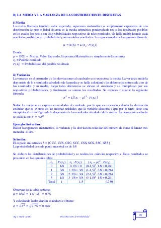 Mgs. Mario Suárez Distribuciones de Probabilidad
78
B) LA MEDIA Y LA VARIANZA DE LAS DISTRIBUCIONES DISCRETAS
i) Media
La media llamada también valor esperado, esperanza matemática o simplemente esperanza de una
distribución de probabilidad discreta es la media aritmética ponderada de todos los resultados posibles
en los cuales los pesos son las probabilidades respectivas de tales resultados. Se halla multiplicando cada
resultado posible por su probabilidad y sumando los resultados. Se expresa mediante la siguiente fórmula:
μ = E(X) = 𝛴( 𝑥𝑖 ∙ 𝑃(𝑥𝑖))
Donde:
μ = E(X) = Media, Valor Esperado, Esperanza Matemática o simplemente Esperanza
𝑥𝑖 = Posible resultado
𝑃(𝑥𝑖) = Probabilidad del posible resultado
ii) Varianza
La varianza es el promedio de las desviaciones al cuadrado con respecto a la media. La varianza mide la
dispersión de los resultados alrededor de la media y se halla calculando las diferencias entre cada uno de
los resultados y su media, luego tales diferencias se elevan al cuadrado y se multiplican por sus
respectivas probabilidades, y finalmente se suman los resultados. Se expresa mediante la siguiente
fórmula:
𝜎2
= Σ[( 𝑥𝑖 − 𝜇)2
∙ 𝑃(𝑥𝑖)]
Nota: La varianza se expresa en unidades al cuadrado, por lo que es necesario calcular la desviación
estándar que se expresa en las mismas unidades que la variable aleatoria y que por lo tanto tiene una
interpretación más lógica de la dispersión de los resultados alrededor de la media. La desviación estándar
se calcula así: 𝜎 = √𝜎2
Ejemplo ilustrativo:
Hallar la esperanza matemática, la varianza y la desviación estándar del número de caras al lanzar tres
monedas al aire.
Solución:
El espacio muestral es S = {CCC, CCS, CSC, SCC, CSS, SCS, SSC, SSS}
La probabilidad de cada punto muestral es de 1/8
Se elabora las distribuciones de probabilidad y se realiza los cálculos respectivos. Estos resultados se
presentan en la siguiente tabla:
𝑥𝑖 𝑃(𝑥𝑖) 𝑥𝑖 ∙ 𝑃(𝑥𝑖) ( 𝑥𝑖 − 𝜇)2
∙ 𝑃(𝑥𝑖)
0 1/8 0·1/8 = 0 (0-1,5)2
·1/8 = 0,281
1 3/8 1·3/8 = 3/8 (1-1,5)2
·3/8 = 0,094
2 3/8 2·3/8 = 3/4 (2-1,5)2
·3/8 = 0,094
3 1/8 3·1/8 = 3/8 (3-1,5)2
·1/8 = 0,281
Total 1 1,5 0,750
Observando la tabla se tiene:
μ = E(X) = 1,5 ; 𝜎2
= 0,75
Y calculando la desviación estándar se obtiene:
𝜎 = √ 𝜎2 = √0,75 = 0,866
 