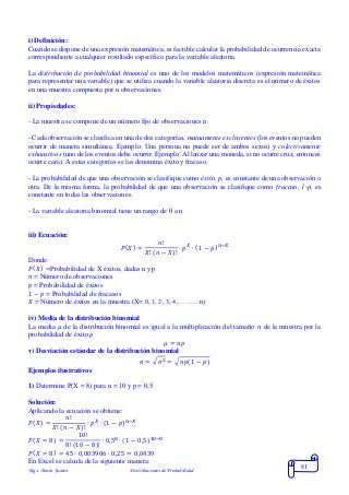 Mgs. Mario Suárez Distribuciones de Probabilidad
81
i) Definición:
Cuando se dispone de una expresión matemática, es factible calcular la probabilidad de ocurrencia exacta
correspondiente a cualquier resultado específico para la variable aleatoria.
La distribución de probabilidad binomial es uno de los modelos matemáticos (expresión matemática
para representar una variable) que se utiliza cuando la variable aleatoria discreta es el número de éxitos
en una muestra compuesta por n observaciones.
ii) Propiedades:
- La muestra se compone de un número fijo de observaciones n
- Cada observación se clasifica en una de dos categorías, mutuamente excluyentes (los eventos no pueden
ocurrir de manera simultánea. Ejemplo: Una persona no puede ser de ambos sexos) y colectivamente
exhaustivos (uno de los eventos debe ocurrir. Ejemplo: Al lanzar una moneda, si no ocurre cruz, entonces
ocurre cara). A estas categorías se las denomina éxito y fracaso.
- La probabilidad de que una observación se clasifique como éxito, p, es constante de una observación o
otra. De la misma forma, la probabilidad de que una observación se clasifique como fracaso, 1-p, es
constante en todas las observaciones.
- La variable aleatoria binomial tiene un rango de 0 a n
iii) Ecuación:
𝑃( 𝑋) =
𝑛!
𝑋! ( 𝑛 − 𝑋)!
∙ 𝑝 𝑋
∙ (1 − 𝑝) 𝑛−𝑋
Donde:
𝑃( 𝑋) =Probabilidad de X éxitos, dadas n y p
𝑛 = Número de observaciones
𝑝 = Probabilidad de éxitos
1 − 𝑝 = Probabilidad de fracasos
𝑋 = Número de éxitos en la muestra (X= 0, 1, 2, 3, 4,………n)
iv) Media de la distribución binomial
La media 𝜇 de la distribución binomial es igual a la multiplicación del tamaño 𝑛 de la muestra por la
probabilidad de éxito 𝑝
𝜇 = 𝑛𝑝
v) Desviación estándar de la distribución binomial
𝜎 = √ 𝜎2 = √𝑛𝑝(1 − 𝑝)
Ejemplos ilustrativos
1) Determine P(X = 8) para n = 10 y p = 0,5
Solución:
Aplicando la ecuación se obtiene:
𝑃( 𝑋) =
𝑛!
𝑋! ( 𝑛 − 𝑋)!
∙ 𝑝 𝑋
∙ (1 − 𝑝) 𝑛−𝑋
𝑃( 𝑋 = 8) =
10!
8! (10 − 8)!
∙ 0,58
∙ (1 − 0,5)10−8
𝑃( 𝑋 = 8) = 45 ∙ 0,003906 ∙ 0,25 = 0,0439
En Excel se calcula de la siguiente manera:
 