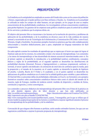 Mgs. Mario Suárez Introducción a la Probabilidad
14
PRESENTACIÓN
La Estadística en la antigüedad era empleada en asuntos del Estado tales como en los censos de población
o bienes, organizados por el poder político con fines militares o fiscales. La Estadística en la actualidad
es utilizada en todos los campos de saber humano, así por ejemplo, en los juegos de azar se emplea
conocimientos de las probabilidades estadísticas, los investigadores utilizan conocimientos estadísticos
para probar hipótesis, los gerentes de las empresas usan gráficos estadísticos para el control de la calidad
de los servicios y productos que la empresa oferta, etc.
El objetivo del presente libro es incursionar a los lectores en la resolución de ejercicios y problemas de
aplicación de las probabilidades y de la estadística en diversos casos de la vida cotidiana de manera
manual y recurriendo al uso de Tecnologías de la Información y Comunicación (TIC) tales como Excel,
Winstats, Graph y GeoGebra. Se presentan ejemplos ilustrativos prácticos que han sido cuidadosamente
seleccionados y resueltos didácticamente, paso a paso, empleando un lenguaje matemático de fácil
comprensión.
En cada capítulo constan los resultados de aprendizaje que se espera que el lector sea capaz de lograr al
finalizar cada uno de los mismos, los contenidos a tratar y las tareas de interaprendizaje. Los contenidos
y las tareas de interaprendizaje se han desarrollado de manera secuencial interrelacionadas entre sí. En
el primer capítulo se desarrolla la introducción a la probabilidad (análisis combinatorio, conceptos
básicos y reglas de la probabilidad), en el segundo capítulo se desarrollan las distribuciones de
probabilidad discretas (binomial, Poisson e hipergeométrica) y continuas (exponencial, uniforme y
normal), el tercer capítulo está dedicado a la estimación de intervalos de confianza (para la media, para
la proporción y el tamaño de la muestra), en el cuarto capítulo se desarrolla la prueba de hipótesis
(Z prueba, t prueba, Razón de F Fisher y Ji cuadrado), y en el quinto capítulo se desarrollan las
aplicaciones de gráficas estadísticas en el control de la calidad (gráficas para variables y para atributos).
Al final del libro se presentan tablas de probabidades elaboradas en Excel y un formulario con ejemplos
ilustrativos resueltos sobre conocimientos estadísticos básicos tales como el cálculo del tamaño de la
muestra, regla de Esturges, medidas de tendecia central, medidas de dispersión y medidas de forma,
correlación y regresión, y series crononógicas.
Los contenidos y procesos didácticos de interaprendizaje del presente libro son el fruto de la práctica en
el aula durante algunos años de labor docente y que han sido publicados en
http://es.scribd.com/mariosuarezibujes, https://docentesinnovadores.net/Usuarios/Ver/29591,
http://repositorio.utn.edu.ec/handle/123456789/760,
http://www.monografias.com/usuario/perfiles/mario_suarez_7/monografias, por lo que se infiere que el
mismo tendrá la aceptación por parte de los lectores y contribuirá a mejorar significativamente el proceso
de interaprendizaje de las probabilidades y de la estadística.
Convencido de que ninguna obra humana es perfecta, serán ustedes estimados lectores, los que con sus
sugerencias contribuirán a mejorar la presente propuesta de interaprendizaje.
El Autor
 