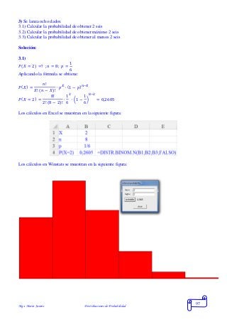 Mgs. Mario Suárez Distribuciones de Probabilidad
97
3) Se lanza ocho dados.
3.1) Calcular la probabilidad de obtener 2 seis
3.2) Calcular la probabilidad de obtener máximo 2 seis
3.3) Calcular la probabilidad de obtener al menos 2 seis
Solución:
3.1)
𝑃( 𝑋 = 2) =? ; 𝑛 = 8; 𝑝 =
1
6
Aplicando la fórmula se obtiene:
𝑃( 𝑋) =
𝑛!
𝑋! ( 𝑛 − 𝑋)!
∙ 𝑝 𝑋
∙ (1 − 𝑝) 𝑛−𝑋
𝑃( 𝑋 = 2) =
8!
2! (8 − 2)!
∙
1
6
2
∙ (1 −
1
6
)
8−2
= 0,2605
Los cálculos en Excel se muestran en la siguiente figura:
Los cálculos en Winstats se muestran en la siguiente figura:
 