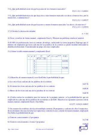 Mgs. Mario Suárez Distribuciones de Probabilidad
102
3.4) ¿Qué probabilidad existe de que haya más de tres formatos marcados?
𝑃( 𝑋 > 3) = 0,0001
3.5) ¿Qué probabilidad existe de que haya tres o más formatos marcados (es decir, al menos tres, por lo
menos tres, o mínimo tres)?
𝑃( 𝑋 ≥ 3) = 0,0037
3.6) ¿Qué probabilidad existe de que haya tres o menos formatos marcados? (es decir, a lo más tres)?
𝑃( 𝑋 ≤ 3) = 0,9999
3.7) Calcular la desviación estándar
𝜎 = 0,6
4) Crear y resolver de forma manual , empleando Excel y Winstats un problema similar al anterior.
5) El 60% de profesionales leen su contrato de trabajo, incluyendo las letras pequeñas. Suponga que el
número de empleados que leen cada una de las palabras de su contrato se puede modelar utilizando la
distribución binomial. Considerando un grupo de cinco empleados:
5.1) Llenar la tabla manera manual y empleando Excel
𝑛 𝑝 𝑋 𝑛!
𝑋! ( 𝑛 − 𝑋)!
𝑝 𝑋 (1 − 𝑝) 𝑛−𝑋 𝑃(𝑋)
0 0,0102
1
2
3 0,3456
4
5
5.2) Resuelva de manera manual y con GeoGebra la probabilidad de que:
a) Los cinco lean cada una de las palabras de su contrato
0,0778
b) Al menos tres lean cada una de las palabras de su contrato
0,6826
c) Menos de dos lean cada una de las palabras de su contrato
0,0870
6) ¿Cuáles serían los resultados para los incisos de la pegunta anterior, si la probabilidad de que un
empleado lea cada una de las palabras de su contrato es de 0,80?. Resolver los siguientes ejercicios de de
manera manual, empleando Excel y GeoGebra.
0,3277; 0,9421; 0,0067
7) Un examen de estadística de elección múltiple contenía 20 preguntas y cada una de ellas 5 respuestas.
Si un estudiante desconocía todas las respuestas ycontestó al azar, calcular de manera manual, empleando
GeoGebra la probabilidad de que:
a) Conteste correctamente a 5 preguntas
0,1746
b) Conteste correctamente a lo más 5 preguntas
0,8042
 