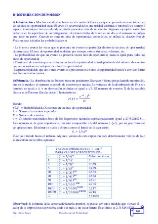 Mgs. Mario Suárez Distribuciones de Probabilidad
104
D) DISTRIBUCIÓN DE POISSON
i) Introducción.- Muchos estudios se basan en el conteo de las veces que se presenta un evento dentro
de un área de oportunidad dada. El área de oportunidad es una unidad continua o intervalo de tiempo o
espacio (volumen o área) en donde se puede presentar más de un evento. Algunos ejemplos serían los
defectos en la superficie de un refrigerador, el número fallas de la red en un día, o el número de pulgas
que tiene un perro. Cuando se tiene un área de oportunidad como éstas, se utiliza la distribución de
Poisson para calcular las probabilidades si:
- Le interesa contar las veces que se presenta un evento en particular dentro de un área de oportunidad
determinada. El área de oportunidad se define por tiempo, extensión, área, volumen, etc.
- La probabilidad de que un evento se presente en un área de oportunidad dada es igual para todas las
áreas de oportunidad.
- El número de eventos que ocurren en un área de oportunidad es independiente del número de eventos
que se presentan en cualquier otra área de oportunidad.
- La probabilidad de que dos o más eventos se presenten en un área de oportunidad tiende a cero conforme
esa área se vuelve menor.
ii) Fórmula.- La distribución de Poisson tiene un parámetro, llamado 𝜆 (letra griega lambda minúscula),
que es la media o el número esperado de eventos por unidad. La varianza de la distribución de Poisson
también es igual a 𝜆, y su desviación estándar es igual a √𝜆. El número de eventos X de la variable
aleatoria de Poisson fluctúa desde 0 hasta infinito.
𝑃( 𝑋) =
𝑒−𝜆
∙ 𝜆 𝑋
𝑋!
Donde:
𝑃( 𝑋) = Probabilidad de X eventos en un área de oportunidad
𝜆 = Número de eventos esperados
𝑋 = Número de eventos
𝑒 = Constante matemática base de los logaritmos naturales aproximadamente igual a 2718281828….
Este número es de gran importancia, tan sólo comparable a la del número 𝜋 (𝑝𝑖), por su gran variedad
de aplicaciones. El número 𝑒 suele definirse como el límite de la expresión:
(1 + 1/n)n
Cuando n tiende hacia el infinito. Algunos valores de esta expresión para determinados valores de la n
se muestran en la tabla siguiente:
VALOR NUMÉRICO DE (1 + 1/n)n
PARA VALORES CRECIENTES DE n
𝑛 (1 + 1/𝑛) 𝑛 Valor numérico
1 (1 + 1/1)1 2
3 (1 + 1/3)3 2,369
5 (1 + 1/5)5 2,489
20 (1 + 1/20)20 2,653
40 (1 + 1/40)40 2,684
50 (1 + 1/50)50 2,691
100 (1 + 1/100)100 2,705
1000 (1 + 1/1000)1000 2,717
10000 (1 + 1/10000)10000 2,718
∞ …………………….. 2,71828….
Observando la columna de la derecha de la tabla anterior, se puede ver que a medida que n crece el
valor de la expresión se aproxima, cada vez más, a un valor límite. Este límite es 2,7182818285….
 