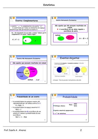 Estatística




             Eventos Complementares                                         Eventos Mutuamente Excludentes



      o evento “ A ´ “ é complementar do evento “ A “.                São aqueles que não possuem resultados em
         é constituído por todos os elementos do espaço                                comum
     amostral que não pertencem ao evento A .                              A ocorrência de um deles impede a
                                                                                  ocorrência do outro
       Ex.: No lançamento de um dado o evento “número par”é
       complementar do evento “número ímpar”.
                                                                       nenhum
                                                                                                       B
                                                                                A                                                A  B = 
        A  A´ 
                            A               A ´
                                                          7                                                                                        8




               Eventos Não Mutuamente Excludentes                                 Eventos disjuntos

         São aqueles que possuem resultados em comum            •    Os eventos A e B são disjuntos, ou mutuamente excludentes, se não podem
                                                                     ocorrer simultaneamente


                                                                     P(A)
                                                                                                   P(B)
                                    Apenas B
                                     p
                            AeB      A´eB
              Apenas A
                            A e B                                                           P(A e B)                    P(A)                P(B)

                    AeB ´                                             Eventos que se superpõem                          Eventos disjuntos



                                nenhum       A´ ´
                                               eB                  Exemplo: Teste de gravidez ( está grávida ou não está)
                                                          9




               Probabilidade de um evento                                                Probabilidade
        A probabilidade de qualquer evento A é
         representada por um número entre 0 e 1:                                                                     n ( A)
             0  P(A)  1                                                                                 P ( A) 
                                                                      Enfoque clássico                               n(  )
        A probabilidade do espaço amostral é 1:
           p                  p ç
             P() = 1
                                                                      pontos amostrais equiprovaveis
        A probabilidade da não ocorrência de um
         evento é 1 menos a probabilidade da sua                    n: n º de tentativas
         ocorrência:
             P(A´) = 1 - P(A)
                                                        11                                                                                         12




Prof Josefa A . Alvarez                                                                                                            2
 