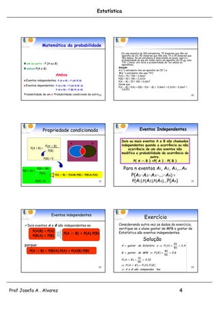 Estatística




                        Matemática da probabilidade
                                                                                    Em uma amostra de 150 estudantes, 70 disseram que têm um
                                                                                     aparelho de CD, 50 disseram que têm uma TV e 25 disseram que
                                                                                     têm ambos. Se um estudante é selecionado ao acaso, qual é a
                                                                                     probabilidade de que ele tenha tanto um aparelho de CD ou uma
                                                                                     TV? ( Nota: isto inclui a probabilidade de Ter ambos os
         um ou outro : P (A ou B)                                                    aparelhos).
                                                                                  Solução:
         ambos P(A e B)
                                                                                  A={ “o estudante tem um aparelho de CD” } e
                                                                                   B={ “o estudante tem uma TV”}
                                      Ambos                                       P(A) = 70 / 150 = 0,4667
                                                                                  P(B) = 50 / 150 = 0,3333
        Eventos independentes : P         (A e B) = P (A) P( B)                   P(A  B) = 25 / 150 = 0,1667
                                                                                  Desde que:
        Eventos dependentes : P          (A e B) = P (A) P( B| A)
                                                                                  P(A  B) = P(A) + P(B) – P(A  B) = 0,4667 + 0,3333 – 0,1667 =
                                      P (A e B) = P (B) P( A| B)                     0,6333

       Probabilidade de um x Probabilidade condicional do outro 19                                                                               20




                        Propriedade condicionada                                                     Eventos Independentes

                                                                                    Dois ou mais eventos A e B são chamados
                                                    A                B
                              P(A  B)                                              independentes quando a ocorrência ou não
            P(A | B) =                                                                  ocorrência de um dos eventos não
                               P(B)
                                                                                    modifica a probabilidade da ocorrência do
                                                                                               p
                         P(B) > 0
                                                                                                     outro.
                                                                                           P( A  B ) =P( A ) . P( B )

      P(B | A) =
                    P(A  B)                                                           Para n eventos A1, A2, A3,...An
                      P(A)
                                      P(A  B) = P(A|B).P(B) = P(B|A).P(A)                P(A1A2A3...An) =
                   P(A) > 0                                                  21            P(A1).P(A2).P(A3)...P(An)                             22




                                  Eventos independentes
                                                                                                         Exercício
       Dois eventos A e B são independentes se:                                  Considerando outra vez os dados do exercício,
                                                                                  verifique se o aluno gostar de MPB e gostar de
              P(A|B) = P(A)
                                              P(A  B) = P(A).P(B)                Estatística são eventos independentes.
              P(B|A) = P(B)
                                                                                                        Solução
                                                                                                           uç
                                                                                                                                  20
       porque:                                                                      A  gostar de Estatístic a  P ( A )             0, 4
                                                                                                                                  50
           P(A  B) = P(B|A).P(A) = P(A|B).P(B)                                                                           40
                                                                                    B  gostar de MPB  P ( B )              0 ,8
                                                                                                                          50
                                                                                                 16
                                                                                    P (A  B )       0 ,32
                                                                                                 50
                                                                                     P ( A  B )  P ( A ). P ( B )
                                                                             23                                                                  24
                                                                                     A e B são independen tes




Prof Josefa A . Alvarez                                                                                                                4
 
