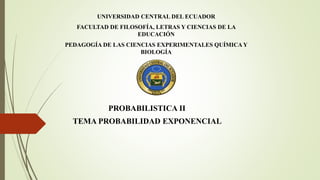 UNIVERSIDAD CENTRAL DEL ECUADOR
FACULTAD DE FILOSOFÍA, LETRAS Y CIENCIAS DE LA
EDUCACIÓN
PEDAGOGÍA DE LAS CIENCIAS EXPERIMENTALES QUÍMICA Y
BIOLOGÍA
PROBABILISTICA II
TEMA PROBABILIDAD EXPONENCIAL
 