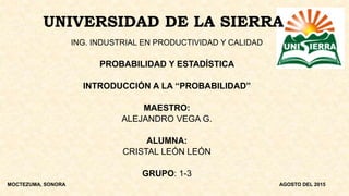 UNIVERSIDAD DE LA SIERRA
ING. INDUSTRIAL EN PRODUCTIVIDAD Y CALIDAD
PROBABILIDAD Y ESTADÍSTICA
INTRODUCCIÓN A LA “PROBABILIDAD”
MAESTRO:
ALEJANDRO VEGA G.
ALUMNA:
CRISTAL LEÓN LEÓN
GRUPO: 1-3
MOCTEZUMA, SONORA AGOSTO DEL 2015
 