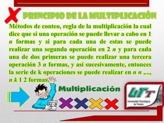 PRINCIPIO DE LA MULTIPLICACIÓN
Métodos de conteo, regla de la multiplicación la cual
dice que si una operación se puede llevar a cabo en 1
n formas y si para cada una de estas se puede
realizar una segunda operación en 2 n y para cada
una de dos primeras se puede realizar una tercera
operación 3 n formas, y así sucesivamente, entonces
la serie de k operaciones se puede realizar en n n ,...,
n k 1 2 formas.
 