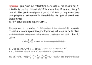 Ejemplo: Una clase de estadística para ingenieros consta de 25
estudiantes de ing. Industrial, 10 de mecánica, 10 de electrica y 8
de civil. Si el profesor elige una persona al azar para que conteste
una pregunta, encuentre la probabilidad de que el estudiante
elegido sea:
a) Un estudiante de ing. Industrial.
Denotamos el evento 1  25	2345 2	4	 .  43257 . El espacio
muestral esta comprendido por todos los estudiantes de la clase
)  25	2345 2	4	 .  43257, 10	8á 5, 10	4	7é25, 8	4	7 Por lo
tanto,
( 1 
1
)

25
53
 0,47 ∗ 100%  47%	4	?@5@7454	
b) Uno de ing. Civil o eléctrica. (eventos mutuamente excluyentes)
!  8	2345 2	4	 . 7 , A  10	2345 2	4	 . 7é25
( ! ∪ A  ( ! / ( A 
!
)
/
A
)

8
53
/
10
53

18
53
 0,34 ∗ 100%  34%	4	?@5@7454
 