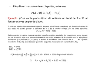 Ejemplo: ¿Cuál es la probabilidad de obtener un total de 7 u 11 al
lanzar una vez un par de dados
7 u 11 son eventos mutuamente excluyentes, es decir, que al lanzar una vez un par de dados la suma de
sus lados no puede generar la cantidad de 7 u 11 al mismo tiempo, por lo tanto aplicamos
																																																																						(  ∪  = (  / ( 
Determinamos el espacio muestral, es decir todos los posibles resultados del experimento lanzar una vez
un par de dados, aquí S=36 puntos muetrales de los cuales, el evento A de obtener un 7 es A=6 puntos
muestrales (1+6,2+5,3+4,4+3,5+2,6+1)y el evento B de obtener una suma de 11 es B= 2 puntos
muestrales (5+6,6+5). Cabe destacar que todos los puntos muestrales son equiprobables. Así,
P A =6/36
		P B =	 2/36
	(  ∪  =
H
,H
/
+
,H
=
I
,H
=
+
J
= 0.22 ∗ 100% = 22%	4	?@5@7454
O							P	= /0 = 8/36 = 0.22 = 22%
• Si A y B son mutuamente excluyentes, entonces
(  ∪  = (  / ( 
 