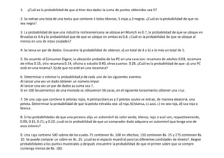 1. ¿Cuál es la probabilidad de que al tirar dos dados la suma de puntos obtenidos sea 5?
2. Se extrae una bola de una bolsa que contiene 4 bolas blancas, 5 rojas y 2 negras. ¿Cuál es la probabilidad de que no
sea negra?
3. La probabilidad de que una industria norteamericana se ubique en Munich es 0.7, la probabilidad de que se ubique en
Bruselas es 0.4 y la probabilidad que de que se ubique en ambas es 0.8. ¿Cuál es la probabilidad de que se ubique al
menos en una de estas ciudades?
4. Se lanza un par de dados. Encuentre la probabilidad de obtener, a) un total de 8 y b) a lo más un total de 5.
5. De acuerdo al Consumer Digest, la ubicación probable de las PC en una casa son: recamara de adultos 0.03, recamara
de niños 0.15, otra recamara 0.14, oficina o estudio 0.40, otros cuartos 0.28. ¿Cuál es la probabilidad de que: a) una PC
esté en una recama?, b) de que no esté en una recamara?
6. Determinar o estimar la probabilidad p de cada uno de los siguientes eventos:
Al lanzar una vez un dado obtener un número impar
Al lanzar una vez un par de dados su suma sea 7.
Si en 100 lanzamientos de una moneda se obtuvieron 56 caras, en el siguiente lanzamiento obtener una cruz.
7. De una caja que contiene 6 pelotas rojas, 4 pelotas blancas y 5 pelotas azules se extrae, de manera aleatoria, una
pelota. Determinar la probabilidad de que la pelota extraída sea: a) roja, b) blanca, c) azul, c) no sea roja, d) sea roja o
blanca.
8. Si las probabilidades de que una persona elija un automóvil de color verde, blanco, rojo o azul son, respectivamente,
0.09, 0.15, 0.21, y 0.23, ¿cuál es la probabilidad de que un comprador dado adquiera un automóvil que tenga uno de
esos colores?
9. Una caja contiene 500 sobres de los cuales 75 contienen Bs. 100 en efectivo, 150 contienen Bs. 25 y 275 contienen Bs.
10. Se puede comprar un sobre en Bs. 25. ¿cuál es el espacio muestral para las diferentes cantidades de dinero?. Asigne
probabilidades a los puntos muestrales y después encuentre la probabilidad de que el primer sobre que se compre
contenga menos de Bs. 100.
 