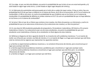 10. Si se elige al azar una letra del alfabeto, encuentre la probabilidad de que la letra a) sea una vocal excluyendo y. b)
esté listada en algún lugar antes de la j. c) esté listada en algún lugar después de la letra g.
11. Un fabricante de automóviles está preocupado por el retiro de su sedan de mayor ventas. Si hay un retiro, hay una
probabilidad de 0.25 de que haya un defecto en el sistema de frenos, de 0.18 en la transmisión, de 0.17 en el sistema de
combustible y .0.40 en otra área. a) ¿cuál es la probabilidad de que el defecto este en los frenos o en el sistema de
combustible si la probabilidad de defectos en ambos sistemas es 0.2?, b) cual es la probabilidad de que no haya defectos
en los frenos o en el sistema de combustible?
12. Se toma 1 libro al azar de un librero que contiene cinco novelas, tres libros de poemas y un diccionario, ¿cuál es la
probabilidad de que a) se selecciones el diccionario, b) se selecciones dos novelas y un libro de poemas?
13. En una clase de 100 estudiantes graduados de preparatoria, 54 estudiaron matemáticas, 69 historia y 35 cursaron
matemática e historia. Si se selecciona la azar uno de estos estudiantes, encuentre la probabilidad de que a) el
estudiante cursó matemáticas o historia, b) es estudiantes no llevó alguna de estas materias.
14. Refiérase al diagrama de Venn siguiente donde M: es el evento de sufrir problemas mecánicos, T: es el evento de
recibir una infracción por cometer una falta de tránsito y V: es el evento de llegar a un lugar para acampar que esté lleno.
Liste los números de las regiones que representan los siguientes eventos:
a. La familia no experimentará problemas mecánicos y no cometerá infracciones de tránsito, pero encontrará que el
lugar para acampar este lleno.
b. La familia experimentará problemas mecánicos y problemas para encontrará un lugar para acampar vacío.
c. La familia tendrá problemas mecánicos o encontrará un lugar para acampar que esté lleno pero no cometerá
infracciones de tránsito.
d. La familia no llegará a un lugar para acampar que esté lleno.
5
S
2
1
8
3
4
6
7
V
T
M
 