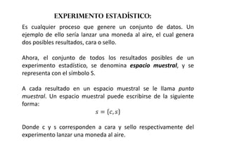 Experimento estadístico:
Es cualquier proceso que genere un conjunto de datos. Un
ejemplo de ello sería lanzar una moneda al aire, el cual genera
dos posibles resultados, cara o sello.
Ahora, el conjunto de todos los resultados posibles de un
experimento estadístico, se denomina espacio muestral, y se
representa con el símbolo S.
A cada resultado en un espacio muestral se le llama punto
muestral. Un espacio muestral puede escribirse de la siguiente
forma:
  , 
Donde c y s corresponden a cara y sello respectivamente del
experimento lanzar una moneda al aire.
 