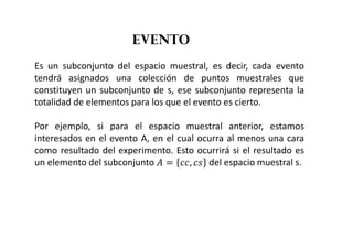 evento
Es un subconjunto del espacio muestral, es decir, cada evento
tendrá asignados una colección de puntos muestrales que
constituyen un subconjunto de s, ese subconjunto representa la
totalidad de elementos para los que el evento es cierto.
Por ejemplo, si para el espacio muestral anterior, estamos
interesados en el evento A, en el cual ocurra al menos una cara
como resultado del experimento. Esto ocurrirá si el resultado es
un elemento del subconjunto   ,  del espacio muestral s.
 