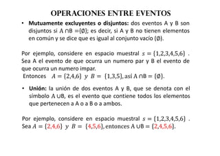 Operaciones entre eventos
• Mutuamente excluyentes o disjuntos: dos eventos A y B son
disjuntos si A ∩B {∅}; es decir, si A y B no tienen elementos
en común y se dice que es igual al conjunto vacío (∅).
Por ejemplo, considere en espacio muestral   1,2,3,4,5,6 .
Sea A el evento de que ocurra un numero par y B el evento de
que ocurra un numero impar.
Entonces				  2,4,6 				 	 1,3,5 , así	A ∩B  ∅ .
• Unión: la unión de dos eventos A y B, que se denota con el
símbolo A ∪B, es el evento que contiene todos los elementos
que pertenecen a A o a B o a ambos.
Por ejemplo, considere en espacio muestral   1,2,3,4,5,6 .
Sea   2,4,6 				 	 4,5,6 , entonces	A ∪B  2,4,5,6 .
 