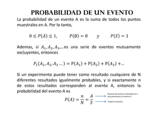 Probabilidad de un evento
La probabilidad de un evento A es la suma de todos los puntos
muestrales en A. Por lo tanto,
0 ' (  ' 1, 			( ∅  0																				( )  1
Ademas, si *, +, ,,…es una serie de eventos mutuamente
excluyentes, entonces
(* *, +, , …  P * / P + / P , /…
Si un experimento puede tener como resultado cualquiere de N
diferentes resultados igualmente probables, y si exactamente n
de estos resultados corresponden al evento A, entonces la
probabilidad del evento A es
(  
0


)
Numero de puntos muestrales en S
que pertenecen al evento A
Espacio muestral
 
