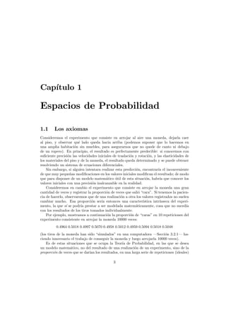 Cap´
ıtulo 1

Espacios de Probabilidad
1.1

Los axiomas

Consideremos el experimento que consiste en arrojar al aire una moneda, dejarla caer
al piso, y observar qu´ lado queda hacia arriba (podemos suponer que lo hacemos en
e
una amplia habitaci´n sin muebles, para asegurarnos que no quede de canto ni debajo
o
de un ropero). En principio, el resultado es perfectamente predecible: si conocemos con
suﬁciente precisi´n las velocidades iniciales de traslaci´n y rotaci´n, y las elasticidades de
o
o
o
los materiales del piso y de la moneda, el resultado queda determinado y se puede obtener
resolviendo un sistema de ecuaciones diferenciales.
Sin embargo, si alguien intentara realizar esta predicci´n, encontrar´a el inconveniente
o
ı
de que muy peque˜as modiﬁcaciones en los valores iniciales modiﬁcan el resultado; de modo
n
que para disponer de un modelo matem´tico util de esta situaci´n, habr´ que conocer los
a
´
o
ıa
valores iniciales con una precisi´n inalcanzable en la realidad.
o
Consideremos en cambio el experimento que consiste en arrojar la moneda una gran
cantidad de veces y registrar la proporci´n de veces que sali´ “cara”. Si tenemos la pacieno
o
cia de hacerlo, observaremos que de una realizaci´n a otra los valores registrados no suelen
o
cambiar mucho. Esa proporci´n ser´ entonces una caracter´
o
ıa
ıstica intr´nseca del experiı
mento, la que s´ se podr´ prestar a ser modelada matem´ticamente, cosa que no suced´a
ı
ıa
a
ı
con los resultados de los tiros tomados individualmente.
Por ejemplo, mostramos a continuaci´n la proporci´n de “caras” en 10 repeticiones del
o
o
experimento consistente en arrojar la moneda 10000 veces:
0.4964 0.5018 0.4997 0.5070 0.4958 0.5012 0.4959 0.5094 0.5018 0.5048
(los tiros de la moneda han sido “simulados” en una computadora –Secci´n 3.2.1– hao
ciendo innecesario el trabajo de conseguir la moneda y luego arrojarla 10000 veces).
Es de estas situaciones que se ocupa la Teor´a de Probabilidad, en las que se desea
ı
un modelo matem´tico, no del resultado de una realizaci´n de un experimento, sino de la
a
o
proporci´n de veces que se dar´ los resultados, en una larga serie de repeticiones (ideales)
o
ıan
3

 