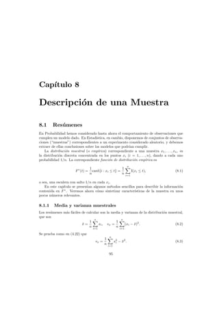 Cap´
ıtulo 8

Descripci´n de una Muestra
o
8.1

Res´ menes
u

En Probabilidad hemos considerado hasta ahora el comportamiento de observaciones que
cumplen un modelo dado. En Estad´
ıstica, en cambio, disponemos de conjuntos de observaciones (“muestras”) correspondientes a un experimento considerado aleatorio, y debemos
extraer de ellas conclusiones sobre los modelos que podr´ cumplir.
ıan
La distribuci´n muestral (o emp´
o
ırica) correspondiente a una muestra x1 , . . . , xn , es
la distribuci´n discreta concentrada en los puntos xi (i = 1, . . . , n), dando a cada uno
o
probabilidad 1/n. La correspondiente funci´n de distribuci´n emp´rica es
o
o
ı
F ∗ (t) =

1
1
card{i : xi ≤ t} =
n
n

n
i=1

I(xi ≤ t),

(8.1)

o sea, una escalera con salto 1/n en cada xi .
En este cap´
ıtulo se presentan algunos m´todos sencillos para describir la informaci´n
e
o
contenida en F ∗ . Veremos ahora c´mo sintetizar caracter´sticas de la muestra en unos
o
ı
pocos n´meros relevantes.
u

8.1.1

Media y varianza muestrales

Los res´menes m´s f´ciles de calcular son la media y varianza de la distribuci´n muestral,
u
a a
o
que son
n
n
1
1
x=
¯
xi , vx =
(xi − x)2 .
¯
(8.2)
n i=1
n i=1
Se prueba como en (4.22) que
vx =

1
n

n
i=1

95

x2 − x2 .
¯
i

(8.3)

 