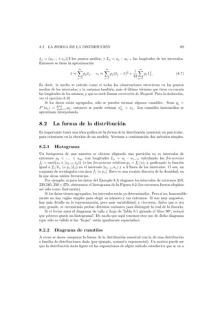 ´
8.2. LA FORMA DE LA DISTRIBUCION

99

xj = (aj−1 + aj )/2 los puntos medios, y Lj = aj − aj−1 las longitudes de los intervalos.
¯
Entonces se tiene la aproximaci´n
o
m

x≈
¯

m

pj xj ,
¯
j=1

vx ≈

j=1

pj (¯j − x)2 +
x
¯

1
12

m

pj L2 .
j

(8.7)

j=1

Es decir, la media se calcula como si todas las observaciones estuvieran en los puntos
medios de los intervalos; y la varianza tambi´n, m´s el ultimo t´rmino que tiene en cuenta
e
a
´
e
las longitudes de los mismos, y que se suele llamar correcci´n de Shepard. Para la deducci´n,
o
o
ver el ejercicio 8.10
Si los datos est´n agrupados, s´lo se pueden estimar algunos cuantiles. Sean qj =
a
o
j
F ∗ (aj ) =
pk ; entonces se puede estimar x∗j = aj . Los cuantiles intermedios se
q
k=1
aproximan interpolando.

8.2

La forma de la distribuci´n
o

Es importante tener una idea gr´ﬁca de la forma de la distribuci´n muestral; en particular,
a
o
para orientarse en la elecci´n de un modelo. Veremos a continuaci´n dos m´todos simples.
o
o
e

8.2.1

Histograma

Un histograma de una muestra se obtiene eligiendo una partici´n en m intervalos de
o
extremos a0 < . . . < am , con longitudes Lj = aj − aj−1 ; calculando las frecuencias
fj = card{xi ∈ [aj−1 , aj )} (o las frecuencias relativas pj = fj /n), y graﬁcando la funci´n
o
igual a fj /Lj (o pj /Lj ) en el intervalo [aj−1 , aj ) y a 0 fuera de los intervalos. O sea, un
conjunto de rect´ngulos con ´rea fj (o pj ). Esto es una versi´n discreta de la densidad, en
a
a
o
la que ´reas miden frecuencias.
a
Por ejemplo, si para los datos del Ejemplo 8.A elegimos los intervalos de extremos 210,
230,240, 250 y 270, obtenemos el histograma de la Figura 8.2 (los extremos fueron elegidos
as´ s´lo como ilustraci´n).
ı o
o
Si los datos vienen agrupados, los intervalos est´n ya determinados. Pero si no, lamentablea
mente no hay reglas simples para elegir su n´mero y sus extremos. Si son muy angostos,
u
hay m´s detalle en la representaci´n, pero m´s variabilidad, y viceversa. Salvo que n sea
a
o
a
muy grande, se recomienda probar distintas variantes para distinguir lo real de lo ilusorio.
Si el lector mira el diagrama de tallo y hoja de Tabla 8.1 girando el libro 90o , notar´
a
que ¡obtuvo gratis un histograma!. De modo que aqu´ tenemos otro uso de dicho diagrama
ı
(que s´lo es v´lido si las “hojas” est´n igualmente espaciadas).
o
a
a

8.2.2

Diagrama de cuantiles

A veces se desea comparar la forma de la distribuci´n muestral con la de una distribuci´n
o
o
o familia de distribuciones dada (por ejemplo, normal o exponencial). Un motivo puede ser
que la distribuci´n dada ﬁgure en las suposiciones de alg´n m´todo estad´
o
u
e
ıstico que se va a

 
