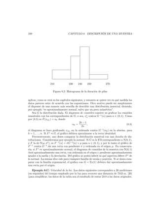 ´
CAP´TULO 8. DESCRIPCION DE UNA MUESTRA
ı

100

210

230

240

250

270

Figura 8.2: Histograma de la duraci´n de pilas
o
aplicar, como se ver´ en los cap´
a
ıtulos siguientes; y entonces se quiere ver en qu´ medida los
e
datos parecen estar de acuerdo con las suposiciones. Otro motivo puede ser simplemente
el disponer de una manera m´s sencilla de describir una distribuci´n muestral, diciendo,
a
o
por ejemplo “es aproximadamente normal, salvo que un poco asim´trica”.
e
Sea G la distribuci´n dada. El diagrama de cuantiles consiste en graﬁcar los cuantiles
o
muestrales con los correspondientes de G, o sea, x∗ contra G−1 (α) para α ∈ (0, 1). Como
α
˜
por (8.5) es F (x(k) ) = αk donde
2k − 1
αk =
,
(8.8)
2n
el diagrama se hace graﬁcando x(k) en la ordenada contra G−1 (αk ) en la abscisa, para
k = 1, . . . , n. Si F ∗ ≈ G, el gr´ﬁco debiera aproximarse a la recta identidad.
a
Frecuentemente, uno desea comparar la distribuci´n muestral con una familia de diso
tribuciones. Consideremos por ejemplo la normal. Si G es la FD correspondiente a N(0, 1),
y F la de N(µ, σ2 ), es F −1 (u) = σG−1 (u) + µ para u ∈ (0, 1), y por lo tanto el gr´ﬁco de
a
F −1 contra G−1 da una recta con pendiente σ y ordenada en el origen µ. En consecuencia, si F ∗ es aproximadamente normal, el diagrama de cuantiles de la muestra con N(0, 1)
dar´ aproximadamente una recta, con ordenada en el origen y pendiente aproximadamente
a
iguales a la media y la desviaci´n. Del gr´ﬁco se podr´ inferir en qu´ aspectos diﬁere F ∗ de
o
a
a
e
la normal. La misma idea vale para cualquier familia de escala y posici´n. Si se desea como
parar con la familia exponencial, el gr´ﬁco con G = Ex(1) debiera dar aproximadamente
a
una recta por el origen.
Ejemplo 8.C: Velocidad de la luz Los datos siguientes corresponden a 20 mediciones
(en segundos) del tiempo empleado por la luz para recorrer una distancia de 7442 m. [20]
(para simpliﬁcar, los datos de la tabla son el resultado de restar 24.8 a los datos originales,

 