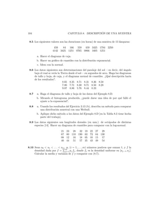 ´
CAP´TULO 8. DESCRIPCION DE UNA MUESTRA
ı

104

8.5 Los siguientes valores son las duraciones (en horas) de una muestra de 15 l´mparas:
a
459
84 166 559 459 3425 1784 2250
4142 3425 1251 0765 0866 1605 1251
a. Hacer el diagrama de caja.
b. Hacer un gr´ﬁco de cuantiles con la distribuci´n exponencial.
a
o
c. Idem con la normal.
8.6 Los datos siguientes son determinaciones del paralaje del sol –es decir, del ´ngulo
a
bajo el cual se ver´ la Tierra desde el sol– en segundos de arco. Haga los diagramas
ıa
de tallo y hoja, de caja, y el diagrama normal de cuantiles. ¿Qu´ descripci´n har´a
e
o
ı
de los resultados?.
8.65 8.35 8.71 8.31 8.36 8.58
7.80 7.71 8.30 9.71 8.50 8.28
9.87 8.86 5.76 8.44 8.23
8.7

a. Haga el diagrama de tallo y hoja de los datos del Ejemplo 8.D.
b. Mirando el histograma producido, ¿puede darse una idea de por qu´ fall´ el
e
o
ajuste a la exponencial?.

8.8

a. Usando los resultados del Ejercicio 3.13 (b), describa un m´todo para comparar
e
una distribuci´n muestral con una Weibull.
o
b. Aplique dicho m´todo a los datos del Ejemplo 8.D [en la Tabla 8.3 tiene hecha
e
parte del trabajo].

8.9 Los datos siguientes son longitudes dorsales (en mm.) de oct´podos de distintas
o
especies [14]. Hacer un diagrama de cuantiles para comparar con la log-normal.
21
67
08
40

23 28 32 19
80 110 190 63
12 16 18 05
44 51 57 35

22 27 29
73 84 130
10 15 17
43 49 54

8.10 Sean a0 < a1 < . . . < am , pi (i = 1, . . . , m) n´meros posiivos que suman 1, y f la
u
densidad dada por f = m pj fj , donde fj es la densidad uniforme en [aj−1 , aj ].
j=1
Calcular la media y varianza de f y comparar con (8.7).

 