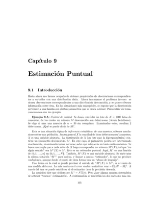 Cap´
ıtulo 9

Estimaci´n Puntual
o
9.1

Introducci´n
o

Hasta ahora nos hemos ocupado de obtener propiedades de observaciones correspondientes a variables con una distribuci´n dada. Ahora trataremos el problema inverso: se
o
tienen observaciones correspondientes a una distribuci´n desconocida, y se quiere obtener
o
informaci´n sobre ´sta. En las situaciones m´s manejables, se supone que la distribuci´n
o
e
a
o
pertenece a una familia con ciertos par´metros que se desea estimar. Para entrar en tema,
a
comenzamos con un ejemplo.
Ejemplo 9.A: Control de calidad Se desea controlar un lote de N = 1000 latas de
conservas, de las cuales un n´mero M desconocido son defectuosas (tienen botulismo).
u
Se elige al azar una muestra de n = 30 sin reemplazo. Examinadas estas, resultan 2
defectuosas. ¿Qu´ se puede decir de M ?.
e
Esta es una situaci´n t´
o ıpica de inferencia estad´
ıstica: de una muestra, obtener conclusiones sobre una poblaci´n. Sea en general X la cantidad de latas defectuosas en la muestra;
o
X es una variable aleatoria. La distribuci´n de X (en este caso la hipergeom´trica) cono
e
tiene un par´metro desconocido, M . En este caso, el par´metro podr´ ser determinado
a
a
ıa
exactamente, examinando todas las latas; salvo que esto ser´ un tanto antiecon´mico. Se
ıa
o
busca una regla que a cada valor de X haga corresponder un n´mero M ∗ (X), tal que “en
u
alg´n sentido” sea M ∗ (X) ≈ M . Esto es un estimador puntual. Aqu´ M ∗ es una funci´n
u
ı,
o
de {0, 1, . . . , n} en {0, 1, . . . , N }. Tambi´n, M ∗ (X) es una variable aleatoria. Se suele usar
e
la misma notaci´n “M ∗ ” para ambas, y llamar a ambas “estimador”, lo que no produce
o
confusiones, aunque desde el punto de vista formal sea un “abuso de lenguaje”.
Una forma en la cual se puede precisar el sentido de “M ∗ (X) ≈ M ”, es a trav´s de
e
una medida del error. La m´s usada es el error medio cuadr´tico: emc = E(M ∗ − M )2 . A
a
a
trav´s del emc se puede establecer si el estimador tiene la precisi´n deseada.
e
o
La intuici´n dice que debiera ser M ∗ = N X/n. Pero ¿hay alguna manera sistem´tica
o
a
de obtener “buenos” estimadores?. A continuaci´n se muestran los dos m´todos m´s imo
e
a
105

 