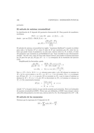 ´
CAP´TULO 9. ESTIMACION PUNTUAL
ı

106
portantes.

El m´todo de m´xima verosimilitud
e
a
La distribuci´n de X depende del par´metro desconocido M . Para ponerlo de maniﬁesto,
o
a
escribimos
P(X = x) = p(x, M ) para x ∈ {0, 1, . . . , n},
donde –por ser D(X) = Hi(M, N, n)–, es
p(x, M ) =

M
x

N −M
n−x
.
N
n

El m´todo de m´xima verosimilitud (en ingl´s: “maximum likelihood”) consiste en deﬁnir
e
a
e
para cada x la funci´n M ∗ (x) como el valor de M que maximiza p(x, M ), entre los vao
lores que puede tomar el par´metro; en este caso, enteros entre 0 y N ; es decir, el valor
a
del par´metro que maximiza la probabilidad de que “haya sucedido lo que efectivamente
a
sucedi´”. En este caso, como M toma s´lo valores enteros, para hallar el m´ximo buscamos
o
o
a
los M para los que p(x, M )/p(x, M − 1) > 1 (a semejanza de la resoluci´n del ejercicio
o
2.19).
Simpliﬁcando los factoriales, queda
M (N − M − n + x + 1)
>1
(N − M + 1)(M − x)
(N + 1)x
⇐⇒ M n < N x + x ⇐⇒ M <
.
n
Sea u = (N + 1)x/n. Si 0 < x < n, entonces para cada x, p(x, M ) alcanza su m´ximo en
a
M = [u] si u no es entero; y en M = u y M = u − 1 si u es entero. Si x = n, es siempre
p(x, M )/p(x, M − 1) > 1, o sea p(x, M ) es creciente en M , y por lo tanto el m´ximo se
a
alcanza en M = N; si x = 0, p(x, M ) es decreciente en M , y el m´ximo se alcanza en
a
M = 0. En consecuencia tenemos
(N + 1)x
si x < n
M ∗ (x) =
n
= N si x = n;
p(x, M )
p(x, M − 1)

=

(donde “[.] es la parte entera), lo que est´ de acuerdo con la intuici´n. Este es el estimador
a
o
de maxima verosimilitud (EMV). N´tese que, por deﬁnici´n, el EMV toma siempre valores
o
o
admisibles del par´metro (en este caso, enteros entre 0 y N ). En el Ejemplo 9.A es M ∗ = 66.
a

El m´todo de los momentos
e
Notemos que la esperanza de X depende de M:
EX =

x p(x, M ) =
x∈C

nM
.
N

 