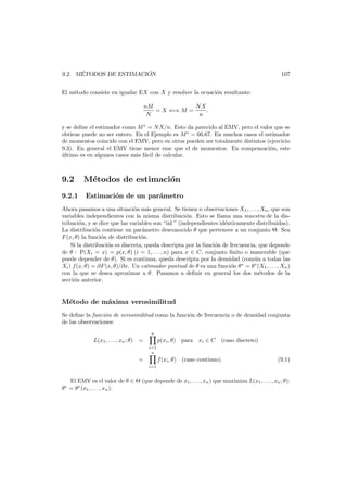 ´
´
9.2. METODOS DE ESTIMACION

107

El m´todo consiste en igualar EX con X y resolver la ecuaci´n resultante:
e
o
nM
NX
= X ⇐⇒ M =
.
N
n
y se deﬁne el estimador como M ∗ = N X/n. Esto da parecido al EMV, pero el valor que se
obtiene puede no ser entero. En el Ejemplo es M ∗ = 66.67. En muchos casos el estimador
de momentos coincide con el EMV, pero en otros pueden ser totalmente distintos (ejercicio
9.3). En general el EMV tiene menor emc que el de momentos. En compensaci´n, este
o
ultimo es en algunos casos m´s f´cil de calcular.
´
a a

9.2
9.2.1

M´todos de estimaci´n
e
o
Estimaci´n de un par´metro
o
a

Ahora pasamos a una situaci´n m´s general. Se tienen n observaciones X1 , . . . , Xn , que son
o
a
variables independientes con la misma distribuci´n. Esto se llama una muestra de la diso
tribuci´n, y se dice que las variables son “iid ” (independientes id´nticamente distribuidas).
o
e
La distribuci´n contiene un par´metro desconocido θ que pertenece a un conjunto Θ. Sea
o
a
F (x, θ) la funci´n de distribuci´n.
o
o
Si la distribuci´n es discreta, queda descripta por la funci´n de frecuencia, que depende
o
o
de θ : P(Xi = x) = p(x, θ) (i = 1, . . . , n) para x ∈ C, conjunto ﬁnito o numerable (que
puede depender de θ). Si es continua, queda descripta por la densidad (com´n a todas las
u
Xi ) f (x, θ) = ∂F (x, θ)/∂x. Un estimador puntual de θ es una funci´n θ ∗ = θ ∗ (X1 , . . . , Xn )
o
con la que se desea aproximar a θ. Pasamos a deﬁnir en general los dos m´todos de la
e
secci´n anterior.
o

M´todo de m´xima verosimilitud
e
a
Se deﬁne la funci´n de verosimilitud como la funci´n de frecuencia o de densidad conjunta
o
o
de las observaciones:
n

L(x1 , . . . , xn ; θ) =
i=1
n

=

p(xi , θ) para xi ∈ C

(caso discreto)

f (xi , θ) (caso continuo).

(9.1)

i=1

El EMV es el valor de θ ∈ Θ (que depende de x1 , . . . , xn ) que maximiza L(x1 , . . . , xn ; θ):
θ∗ = θ∗ (x1 , . . . , xn ).

 