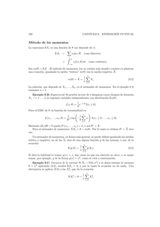 ´
CAP´TULO 9. ESTIMACION PUNTUAL
ı

108

M´todo de los momentos
e
La esperanza EXi es una funci´n de θ (no depende de i):
o
EXi

=

x p(x, θ) (caso discreto)
x
∞

=

xf (x, θ) dx (caso continuo).
−∞

Sea m(θ) = EX . El m´todo de momentos (en su versi´n m´s simple) consiste en plantear
e
o
a
¯
una ecuaci´n, igualando la media “te´rica” m(θ) con la media emp´rica X:
o
o
ı
1
¯
m(θ) = X =
n

n

Xi .

(9.2)

i=1

La soluci´n, que depende de X1 , . . . , Xn , es el estimador de momentos. En el ejemplo 9.A
o
ten´amos n = 1.
ı
Ejemplo 9.B: Exponencial Se prueba un lote de n l´mparas cuyos tiempos de duraci´n
a
o
Xi , i = 1 . . . , n se suponen variables independientes con distribuci´n Ex(θ):
o
f (x, θ) =

1 −x/θ
e
I(x ≥ 0).
θ

Para el EMV de θ, la funci´n de verosimilitud es:
o
L(x1 , . . . , xn ; θ) =

1
1
exp −
θn
θ

n

xi
i=1

I(x1 ≥ 0, . . . , xn ≥ 0).

¯
Haciendo ∂L/∂θ = 0 queda θ ∗ (x1 , . . . , xn ) = x, o sea θ ∗ = X.
¯
¯
Para el estimador de momentos: EXi = θ = m(θ). Por lo tanto se obtiene θ ∗ = X otra
vez.
Un estimador de momentos, en forma m´s general, se puede deﬁnir igualando las medias
a
te´rica y emp´
o
ırica, no de las Xi sino de una alguna funci´n g de las mismas; o sea, de la
o
ecuaci´n
o
n
1
E g(X) =
g(Xi ).
(9.3)
n i=1
Si bien lo habitual es tomar g(x) = x, hay casos en que esa elecci´n no sirve, y es mejor
o
tomar, por ejemplo, g de la forma g(x) = xk , como se ver´ a continuaci´n.
a
o
Ejemplo 9.C: Varianza de la normal Si Xi ∼ N(0, σ 2 ) y se desea estimar la varianza
θ = σ 2 aplicando (9.2), resulta EXi = 0, y por lo tanto la ecuaci´n no da nada. Una
o
2
alternativa es aplicar (9.2) a las Xi , que da la ecuaci´n
o
2
EXi = θ =

1
n

n

Xi2 ,
i=1

 