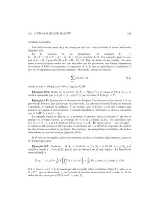 ´
´
9.2. METODOS DE ESTIMACION

109

resultado razonable.
Las distintas elecciones de g no tienen por qu´ dar como resultado el mismo estimador
e
(ejercicio 9.9).
En
la
mayor´
ıa
de
las
situaciones,
el
conjunto
C
=
{x : f (x, θ) > 0} o C = {x : p(x, θ) > 0} no depende de θ. Por ejemplo, para la normal es C = R, y para Ex(θ) es C = R+ ∀ θ > 0. Esto se llama el caso regular. En estos
casos, como las sumas suelen ser m´s tratables que los productos, una forma conveniente
a
de obtener el EMV es maximizar el logaritmo de L, lo que es equivalente a maximizar L
por ser el logaritmo una funci´n creciente. Derivando, queda la ecuaci´n
o
o
n

ψ(x, θ) = 0,

(9.4)

i=1

donde ψ(x, θ) = ∂ log f (x, θ)/∂θ o ∂ log p(x, θ)/∂θ.
Ejemplo 9.D: Media de la normal Si Xi ∼ N(µ, σ2 ) y se busca el EMV de µ, se
¯
veriﬁca enseguida que ψ(x, µ) = (x − µ)/σ2 ; y por lo tanto (9.4) da µ∗ = X.
Ejemplo 9.E: Estimaci´n en el proceso de Poisson Para estimar la intensidad c de un
o
proceso de Poisson, hay dos formas de observarlo. La primera es hacerlo hasta un instante
t preﬁjado, y registrar la cantidad N de sucesos, que es Po(ct); o sea que tenemos una
muestra de tama˜o 1 de la Poisson. Tomando logaritmo y derivando, se deduce enseguida
n
que el EMV de c es c∗ = N/t.
t
La segunda forma es ﬁjar un n, y observar el proceso hasta el instante T en que se
produce el n-´simo suceso; la densidad de T es de la forma (3.13). Es inmediato que
e
ψ(t, c) = n/c − t, y por lo tanto el EMV es cn = n/T . De modo que si –por ejemplo–
ˆ
se registran 20 sucesos en 10 segundos, el estimador de c es 20/10 sin importar de cu´l de
a
las dos formas se realiz´ la medici´n. Sin embargo, las propiedades estad´
o
o
ısticas de ambos
estimadores no son las mismas (ejercicio 9.16).
Si el caso no es regular, puede ser necesario analizar el m´ximo directamente, como en
a
el ejemplo que sigue.
Ejemplo 9.F: Uniforme Si Xi ∼ Un(0, θ), es f(x, θ) = (1/θ) I(0 ≤ x ≤ θ), y el
conjunto donde f > 0 es [0, θ], por lo que no estamos en el caso regular. La funci´n de
o
verosimilitud es
L(x1 , . . . , xn ; θ) =

1
I
θn

i

(0 ≤ xi ≤ θ)

=

1
I(0 ≤ m´ i xi ≤ m´xi xi ≤ θ).
ın
a
θn

Si θ < m´xi xi es L = 0, de modo que all´ no puede estar el m´ximo. Para θ > m´xi xi es
a
ı
a
a
L = θ −n , que es decreciente, y por lo tanto el m´ximo se encuentra en θ = m´xi xi . Se ha
a
a
deducido entonces que el EMV es θ ∗ = m´xi Xi .
a

 