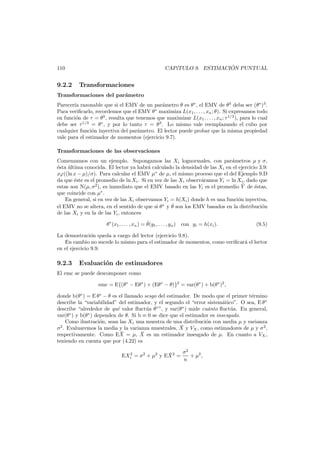 ´
CAP´TULO 9. ESTIMACION PUNTUAL
ı

110

9.2.2

Transformaciones

Transformaciones del par´metro
a
Parecer´a razonable que si el EMV de un par´metro θ es θ ∗ , el EMV de θ3 deba ser (θ∗ )3 .
ı
a
Para veriﬁcarlo, recordemos que el EMV θ ∗ maximiza L(x1 , . . . , xn ; θ). Si expresamos todo
en funci´n de τ = θ3 , resulta que tenemos que maximizar L(x1 , . . . , xn ; τ 1/3 ), para lo cual
o
debe ser τ 1/3 = θ ∗ , y por lo tanto τ = θ 3 . Lo mismo vale reemplazando el cubo por
cualquier funci´n inyectiva del par´metro. El lector puede probar que la misma propiedad
o
a
vale para el estimador de momentos (ejercicio 9.7).
Transformaciones de las observaciones
Comenzamos con un ejemplo. Supongamos las Xi lognormales, con par´metros µ y σ,
a
´sta ultima conocida. El lector ya habr´ calculado la densidad de las Xi en el ejercicio 3.9:
e
´
a
xϕ((ln x − µ)/σ). Para calcular el EMV µ∗ de µ, el mismo proceso que el del Ejemplo 9.D
da que ´ste es el promedio de ln Xi . Si en vez de las Xi observ´ramos Yi = ln Xi , dado que
e
a
¯
estas son N(µ, σ2 ), es inmediato que el EMV basado en las Yi es el promedio Y de ´stas,
e
∗
que coincide con µ .
En general, si en vez de las Xi observamos Yi = h(Xi ) donde h es una funci´n inyectiva,
o
ˆ
el EMV no se altera, en el sentido de que si θ ∗ y θ son los EMV basados en la distribuci´n
o
de las Xi y en la de las Yi , entonces
ˆ
θ ∗ (x1 , . . . , xn ) = θ(y1 , . . . , yn ) con yi = h(xi ).

(9.5)

La demostraci´n queda a cargo del lector (ejercicio 9.8).
o
En cambio no sucede lo mismo para el estimador de momentos, como veriﬁcar´ el lector
a
en el ejercicio 9.9.

9.2.3

Evaluaci´n de estimadores
o

El emc se puede descomponer como
emc = E{(θ∗ − Eθ ∗ ) + (Eθ ∗ − θ)}2 = var(θ ∗ ) + b(θ∗ )2 ,
donde b(θ∗ ) = E θ ∗ − θ es el llamado sesgo del estimador. De modo que el primer t´rmino
e
describe la “variabilidad” del estimador, y el segundo el “error sistem´tico”. O sea, E θ ∗
a
describe “alrededor de qu´ valor ﬂuct´a θ ∗ ”, y var(θ ∗ ) mide cu´nto ﬂuct´a. En general,
e
u
a
u
var(θ ∗ ) y b(θ ∗ ) dependen de θ. Si b ≡ 0 se dice que el estimador es insesgado.
Como ilustraci´n, sean las Xi una muestra de una distribuci´n con media µ y varianza
o
o
¯
σ2 . Evaluaremos la media y la varianza muestrales, X y VX , como estimadores de µ y σ 2 ,
¯
¯
respectivamente. Como EX = µ, X es un estimador insesgado de µ. En cuanto a VX ,
teniendo en cuenta que por (4.22) es
2
¯
EXi = σ2 + µ2 y EX 2 =

σ2
+ µ2 ,
n

 