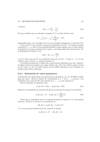 ´
´
9.2. METODOS DE ESTIMACION

111

se obtiene
E VX = σ 2 1 −

1
n

.

(9.6)

De aqu´ se deduce que un estimador insesgado de σ2 se puede obtener como
ı
n
1
S =
VX =
n−1
n−1

n

2

i=1

¯
(Xi − X)2 .

(9.7)

Lamentablemente, esto no implica que S sea un estimador insesgado de σ (ejercicio 9.12).
p
Se dice que θ∗ es un estimador consistente del par´metro θ si θ ∗ → θ cuando el tama˜o
a
n
de muestra n → ∞. Esta es una propiedad deseable, porque signiﬁca que se puede estimar
al par´metro con tanta precisi´n como se quiera, si se toman suﬁcientes observaciones. Por
a
o
la desigualdad de Markov (4.11)
P(|θ ∗ − θ| > ) ≤

emc
2

,

y por lo tanto, para que θ ∗ sea consistente basta que su emc → 0 para n → ∞, lo que
equivale a que su sesgo y su varianza tiendan a 0.
Un problema importante es hallar para cada situaci´n estimadores que sean “´ptimos”
o
o
en alg´n sentido; por ejemplo, que tengan m´nimo emc. Pero este objetivo supera el nivel
u
ı
de este curso; ver [2]. Se puede mostrar que los EMV mostrados en este Cap´tulo son
ı
o
´ptimos bajo ciertas condiciones.

9.2.4

Estimaci´n de varios par´metros
o
a

Consideremos una distribuci´n que depende de dos par´metros: θ1 y θ2 . El EMV se deﬁne
o
a
igual que antes. Ahora la funci´n de verosimilitud es L = L(x1 , . . . , xn ; θ1 , θ2 ), y los
o
∗ ∗
estimadores son el par (θ1 , θ2 ) (que depende de x1 , . . . , xn ) que maximiza L.
Para el estimador de momentos, sean
m1 (θ1 , θ2 ) = EXi ,

2
m2 (θ1 , θ2 ) = EXi .

(9.8)

∗ ∗
Entonces los estimadores de momentos θ1 , θ2 son la soluci´n del sistema de ecuaciones:
o

¯
m1 (θ1 , θ2 ) = X,

1
m2 (θ1 , θ2 ) =
n

n
2
Xi .

(9.9)

i=1

N´tese que es equivalente usar en la segunda ecuaci´n la varianza, en vez del segundo
o
o
momento. Es decir, si v(θ1 , θ2 ) es la varianza de Xi :
v(θ1 , θ2 ) = m2 (θ1 , θ2 ) − m1 (θ1 , θ2 )2 ,
y VX es la varianza muestral de las Xi , entonces el sistema
¯
m1 (θ1 , θ2 ) = X,

v(θ1 , θ2 ) = VX

 
