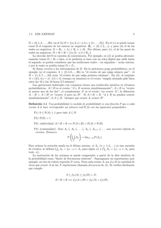 5

1.1. LOS AXIOMAS

= {0, 1, 2, . . . , 36}; en el (b) = {(a, b, c) : a, b, c ∈ {1, . . . , 6}}. En el (c) se puede tomar
como
el conjunto de los enteros no negativos: Z+ = {0, 1, 2, ...}; y para (d) el de los
reales no negativos, = R+ = {x ∈ R, x ≥ 0}. Por ultimo, para (e), el de los pares de
´
reales no negativos: = R × R = {(a, b) : a, b ∈ R+ }.
La elecci´n del es cuesti´n de conveniencia. Por ejemplo, en (d) se podr´ alternatio
o
ıa
vamente tomar = R; o bien, si la medici´n se hace con un reloj digital que mide hasta
o
el segundo, se podr´ considerar que las mediciones reales –en segundos– ser´n enteras,
ıa
a
y por lo tanto se podr´a tomar = Z+ .
ı
Se llama eventos a los subconjuntos de . En la pintoresca jerga probabil´
ıstica, en el
ejemplo (a) el conjunto A = {2, 4, 6, ..., 36} es “el evento de que salga n´mero par” ; el
u
B = {1, 4, 7, ..., 34} ser´a “el evento de que salga primera columna”. En (d), el conjunto
ı
A = (3.5, ∞) = {t : 3.5 < t} (tiempo en minutos) es el evento “ning´n abonado pide l´
u
ınea
entre las 10 y las 10 horas 3.5 minutos”.
Las operaciones habituales con conjuntos tienen una traducci´n intuitiva en t´rminos
o
e
probabil´
ısticos: A ∩ B es el evento “A y B ocurren simult´neamente”; A ∪ B es “ocurre
a
al menos uno de los dos”; el complemento A es el evento “no ocurre A”; la diferencia
A − B = A ∩ B es “ocurre A pero no B”. Si A ∩ B = ∅, “A y B no pueden ocurrir
simult´neamente”; si A ⊆ B, “siempre que ocurre A, ocurre B”.
a
Deﬁnici´n 1.1 Una probabilidad (o medida de probabilidad) es una funci´n P que a cada
o
o
evento A le hace corresponder un n´mero real P(A) con las siguientes propiedades:
u
P1) 0 ≤ P(A) ≤ 1 para todo A ⊆
P2) P( ) = 1
P3) (aditividad) A ∩ B = ∅ =⇒ P(A ∪ B) = P(A) + P(B)
P4) (continuidad) Sean A1 ⊆ A2 ⊆ . . . ⊆ An ⊆ An+1 ⊆ . . . una sucesi´n inﬁnita de
o
eventos. Entonces
P

An

= l´ n→∞ P(An ).
ım

n

Para aclarar la notaci´n usada en el ultimo axioma: si An (n = 1, 2, . . .) es una sucesi´n
o
´
o
de eventos, se deﬁnen n An = {ω : ω ∈ An para alg´n n} y n An = {ω : ω ∈ An para
u
todo n}.
La motivaci´n de los axiomas se puede comprender a partir de la idea intuitiva de
o
la probabilidad como “l´
ımite de frecuencias relativas”. Supongamos un experimento (por
ejemplo, un tiro de ruleta) repetido N veces. Para cada evento A, sea fN (A) la cantidad de
veces que ocurre A en las N repeticiones (llamada frecuencia de A). Se veriﬁca f´cilmente
a
que cumple:
0 ≤ fN (A) ≤ fN ( ) = N,
A ∩ B = ∅ =⇒ fN (A ∪ B) = fN (A) + fN (B).

 