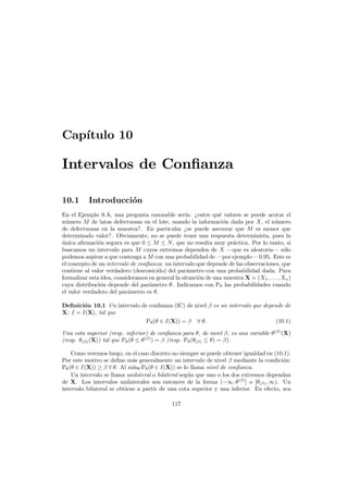 Cap´
ıtulo 10

Intervalos de Conﬁanza
10.1

Introducci´n
o

En el Ejemplo 9.A, una pregunta razonable ser´ ¿entre qu´ valores se puede acotar el
ıa:
e
n´mero M de latas defectuosas en el lote, usando la informaci´n dada por X, el n´mero
u
o
u
de defectuosas en la muestra?. En particular ¿se puede aseverar que M es menor que
determinado valor?. Obviamente, no se puede tener una respuesta determinista, pues la
unica aﬁrmaci´n segura es que 0 ≤ M ≤ N , que no resulta muy pr´ctica. Por lo tanto, si
´
o
a
buscamos un intervalo para M cuyos extremos dependen de X –que es aleatoria– s´lo
o
podemos aspirar a que contenga a M con una probabilidad de –por ejemplo– 0.95. Este es
el concepto de un intervalo de conﬁanza: un intervalo que depende de las observaciones, que
contiene al valor verdadero (desconicido) del par´metro con una probabilidad dada. Para
a
formalizar esta idea, consideramos en general la situaci´n de una muestra X = (X1 , . . . , Xn )
o
cuya distribuci´n depende del par´metro θ. Indicamos con Pθ las probabilidades cuando
o
a
el valor verdadero del par´metro es θ.
a
Deﬁnici´n 10.1 Un intervalo de conﬁanza (IC) de nivel β es un intervalo que depende de
o
X: I = I(X), tal que
Pθ (θ ∈ I(X)) = β ∀ θ.
(10.1)
Una cota superior (resp. inferior) de conﬁanza para θ, de nivel β, es una variable θ (β) (X)
(resp. θ(β) (X)) tal que Pθ (θ ≤ θ (β) ) = β (resp. Pθ (θ(β) ≤ θ) = β).
Como veremos luego, en el caso discreto no siempre se puede obtener igualdad en (10.1).
Por este motivo se deﬁne m´s generalmente un intervalo de nivel β mediante la condici´n:
a
o
Pθ (θ ∈ I(X)) ≥ β ∀ θ. Al m´ θ Pθ (θ ∈ I(X)) se lo llama nivel de conﬁanza.
ın
Un intervalo se llama unilateral o bilateral seg´n que uno o los dos extremos dependan
u
de X. Los intervalos unilaterales son entonces de la forma (−∞, θ (β) ] o [θ(β) , ∞). Un
intervalo bilateral se obtiene a partir de una cota superior y una inferior. En efecto, sea
117

 