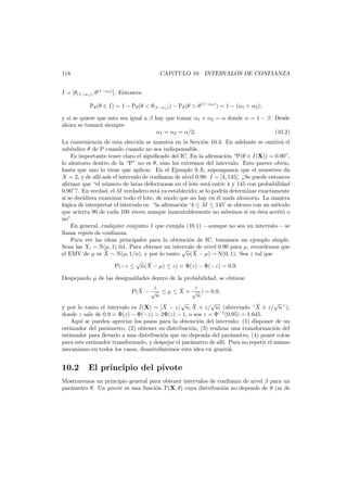 118

CAP´TULO 10. INTERVALOS DE CONFIANZA
ı

I = [θ(1−α1 ) , θ (1−α2 ) ]. Entonces
Pθ (θ ∈ I) = 1 − Pθ (θ < θ(1−α1 ) ) − Pθ (θ > θ (1−α2 ) ) = 1 − (α1 + α2 );
y si se quiere que esto sea igual a β hay que tomar α1 + α2 = α donde α = 1 − β. Desde
ahora se tomar´ siempre
a
α1 = α2 = α/2.
(10.2)
La conveniencia de esta elecci´n se muestra en la Secci´n 10.3. En adelante se omitir´ el
o
o
a
sub´ndice θ de P cuando cuando no sea indispensable.
ı
Es importante tener claro el signiﬁcado del IC. En la aﬁrmaci´n “P(θ ∈ I(X)) = 0.90”,
o
lo aleatorio dentro de la “P” no es θ, sino los extremos del intervalo. Esto parece obvio,
hasta que uno lo tiene que aplicar. En el Ejemplo 9.A, supongamos que el muestreo da
X = 2, y de all´ sale el intervalo de conﬁanza de nivel 0.90: I = [4, 145]. ¿Se puede entonces
ı
aﬁrmar que “el n´mero de latas defectuosas en el lote est´ entre 4 y 145 con probabilidad
u
a
0.90”?. En verdad, el M verdadero est´ ya establecido; se lo podr´ determinar exactamente
a
ıa
si se decidiera examinar todo el lote, de modo que no hay en ´l nada aleatorio. La manera
e
l´gica de interpretar el intervalo es: “la aﬁrmaci´n ‘4 ≤ M ≤ 145’ se obtuvo con un m´todo
o
o
e
que acierta 90 de cada 100 veces; aunque lamentablemente no sabemos si en ´sta acert´ o
e
o
no”.
En general, cualquier conjunto I que cumpla (10.1) –aunque no sea un intervalo– se
llama regi´n de conﬁanza.
o
Para ver las ideas principales para la obtenci´n de IC, tomamos un ejemplo simple.
o
Sean las Xi ∼ N(µ, 1) iid. Para obtener un intervalo de nivel 0.90 para µ, recordemos que
√ ¯
¯
el EMV de µ es X ∼ N(µ, 1/n), y por lo tanto n(X − µ) ∼ N(0, 1). Sea z tal que
√ ¯
P(−z ≤ n(X − µ) ≤ z) = Φ(z) − Φ(−z) = 0.9.
Despejando µ de las desigualdades dentro de la probabilidad, se obtiene
z
z
¯
¯
P(X − √ ≤ µ ≤ X + √ ) = 0.9,
n
n
√ ¯
√
√
¯
¯
y por lo tanto el intervalo es I(X) = [X − z/ n, X + z/ n] (abreviado “X ± z/ n ”),
donde z sale de 0.9 = Φ(z) − Φ(−z) = 2Φ(z) − 1, o sea z = Φ−1 (0.95) = 1.645.
Aqu´ se pueden apreciar los pasos para la obtenci´n del intervalo: (1) disponer de un
ı
o
estimador del par´metro, (2) obtener su distribuci´n, (3) realizar una transformaci´n del
a
o
o
estimador para llevarlo a una distribuci´n que no dependa del par´metro, (4) poner cotas
o
a
para este estimador transformado, y despejar el par´metro de all´ Para no repetir el mismo
a
ı.
mecanismo en todos los casos, desarrollaremos esta idea en general.

10.2

El principio del pivote

Mostraremos un principio general para obtener intervalos de conﬁanza de nivel β para un
par´metro θ. Un pivote es una funci´n T (X, θ) cuya distribuci´n no depende de θ (ni de
a
o
o

 