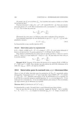 120

CAP´TULO 10. INTERVALOS DE CONFIANZA
ı

Al cuantil β de χ2 se lo escribir´ χ2 . Los cuantiles m´s usados se hallan en la Tabla
a m,β
a
m
A.3 al ﬁnal del libro.
Ponemos entonces U = n (Xi − µ)2 = nθ ∗ , siendo D(U/θ) = χ2 . Ser´ m´s c´modo
a a o
n
i=1
´
usar como pivote a T = U/θ. Este es decreciente en θ; y la ecuaci´n T = z da simplemente
o
θ = U/z. Por lo tanto las cotas son
θ(β) =

U
χ2
m,β

, θ(β) =

U
χ2
m,α

.

Obviamente las cotas para σ se deducen como ra´ cuadradas de las anteriores.
ıces
Una propiedad importante de esta distribuci´n es que si U ∼ χ2 y V ∼ χ2 son indeo
m
n
pendientes, entonces
U + V ∼ χ2 .
(10.4)
m+n
La demostraci´n es muy sencilla (ejercicio 10.7).
o

10.2.3

Intervalos para la exponencial

¯
Si Xi ∼ Ex(θ), el EMV es θ ∗ = X = U/n donde U = n Xi (como habr´ deducido el
a
i=1
lector en el ejercicio 9.1). Un pivote natural es T = U/θ, pues Xi /θ ∼ Ex(1).
Para obtener la distribuci´n de T basta tener en cuenta que Ex(1) = Ga(1, 1) y por lo
o
tanto T ∼ Ga(1, n), lo que implica 2T ∼ Ga(2, n) = χ2 . De aqu´ salen las cotas como en
ı
2n
la secci´n anterior:
o
2U
2U
θ(β) = 2 , θ(β) = 2 .
χ2n,β
χ2n,α
Ejemplo 10.A: L´mparas Si los datos del ejercicio 8.5 se suponen Ex(θ), el EMV da
a
θ∗ = 1425, con U = 21375. Para calcular una cota inferior de nivel 0.95, obtenemos de la
tabla A.3: χ2
ı
30,0.95 = 43.77, y de aqu´ la cota 976.7.

10.3

Intervalos para la normal con µ y σ desconocidas

Ahora se trata de hallar intervalos para los par´metros de N(µ, σ2 ), suponiendo ambos
a
desconocidos. Comenzamos por θ = σ2 que es m´s f´cil. Aqu´ el EMV es θ∗ = U/n donde
a a
ı
n
¯
U = i=1 (Xi − X)2 . Tomamos como pivote a U/θ. Su distribuci´n no va a coincidir con
o
¯
la del caso de µ conocido, porque en aqu´lla ﬁguraban Xi − µ, y en esta ﬁguran Xi − X; de
e
¯
modo que los n sumandos Xi − X no son independientes, pues suman 0. Pero el resultado
que sigue muestra que la diferencia no es grande.
Teorema 10.3 La distribuci´n de U/σ2 es χ2 .
o
n−1
La demostraci´n se omite. Se puede hacer a nivel elemental pero dar´a trabajo.
o
ı
Esto da una idea del por qu´ de la expresi´n “grados de libertad”. Las n variables
e
o
n
¯
o
u
Yi = Xi − X (i = 1, . . . , n) cumplen la restricci´n i=1 Yi = 0. Luego, el n´mero de

 