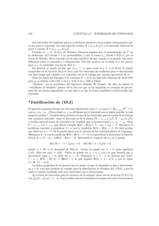 122

CAP´TULO 10. INTERVALOS DE CONFIANZA
ı

Los intervalos de conﬁanza para µ se deducen entonces con el mismo razonamiento que
√
¯
se us´ para σ conocida. La cota√
o
superior resulta X + tm,β S/ n, y el intervalo bilateral de
¯
nivel β resulta X ± tm,1−α/2 S/ n.
Cuando m → ∞, la Ley de Grandes N´meros implica que el denominador de T en
u
la Deﬁnici´n 10.5 tiende a 1 en probabilidad, y por lo tanto tm tiende a N(0, 1) por el
o
Lema de Slutsky. Esto coincide con la idea intuitiva de que cuando n es grande, hay poca
diferencia entre σ conocida y σ desconocida. Por este motivo, en la tabla A.4, los valores
para n = ∞ coinciden con los de N(0, 1).
En general se puede probar que tm,β > zβ para todo m y β, y el lector lo puede
comprobar en el ejercicio 10.2; es decir, que los intervalos de conﬁanza para σ desconocida
son m´s largos que cuando σ es conocida; ese es el castigo por nuestra ignorancia de σ.
a
Para los datos del Ejemplo 8.A, tenemos S = 11.3; un intervalo bilateral de nivel 0.95
para µ se obtiene como 237 ± 11.3 × 2.11/4.12 = [231.3, 242.6].
“Student” era el seud´nimo del ingeniero irland´s W. Gosset. Su idea de deﬁnir el
o
e
“estad´stico de Student” parece obvia una vez que se ha adquirido el concepto de pivote;
ı
pero fue un m´rito importante en una ´poca en que la teor´ estad´
e
e
ıa
ıstica actual estaba a´n
u
naciendo.

*Justiﬁcaci´n de (10.2)
o
En general, podemos formar un intervalo bilateral de nivel 1−α como I = [θ(1−α1 ) , θ(1−α2 ) ],
con α1 +α2 = α. ¿C´mo elegir α1 y α2 de forma que el intervalo sea en alg´n sentido, lo m´s
o
u
a
peque˜o posible?. Consideremos primero el caso de los intervalos para la media de la normal
n
√ ¯
√
¯
con varianza conocida. Aqu´ el intervalo es de la forma [X − z1−α1 σ/ n, X − zα2 σ/ n],
ı
y resulta natural tratar de minimizar su longitud, que es proporcional a z1−α1 − zα2 . Sean
b = z1−α1 y a = zα2 , que deben cumplir Φ(b) − Φ(a) = 1 − (α1 + α2 ) = β. Entonces el
problema equivale a minimizar b − a con la condici´n Φ(b) − Φ(a) = β. Es f´cil probar
o
a
que debe ser a = −b. Se lo puede hacer por el m´todo de los multiplicadores de Lagrange.
e
Minimizar b − a con la condici´n Φ(b) − Φ(a) − β = 0, es equivalente a minimizar la funci´n
o
o
G(a, b, λ) = (b − a) + λ(Φ(b) − Φ(a) − β). Derivando G respecto de a y de b queda:
∂G/∂a = −1 − λϕ(a) = 0,

∂G/∂b = 1 + λϕ(b) = 0,

donde ϕ = Φ es la densidad de N(0, 1). Como no puede ser λ = 0 (pues quedar´a
ı
1=0), debe ser ϕ(a) = ϕ(b). Como no puede ser a = b, y ϕ(x) es una funci´n par y
o
decreciente para x > 0, debe ser a = −b. Poniendo α = 1 − β, se obtiene por (3.21)
1 − α = Φ(b) − Φ(−b) = 2Φ(b) − 1, lo que implica Φ(b) = 1 − α/2, y por lo tanto
b = Φ−1 (1 − α/2).
La unica propiedad de la normal que se utiiz´, es que su densidad es par y decreciente
´
o
en x > 0, cosa que tambi´n se cumple para la distribuci´n de Student por (10.6), y por lo
e
o
tanto el mismo resultado vale para intervalos con σ desconocida.
Si se trata de intervalos para la varianza de la normal, ´stos son de la forma [U/b, U/a]
e
con χ2 (b)−χ2 (a) = 1−α. Aqu´ resulta natural minimizar la proporci´n entre los extremos
ı
o
m
m

 