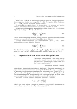 6

CAP´TULO 1. ESPACIOS DE PROBABILIDAD
ı

Sea gN (A) = fN (A)/N (la proporci´n de veces que ocurre A, o frecuencia relativa).
o
Entonces gN como funci´n de A cumple P1, P2 y P3. Si se pudiera deﬁnir P(A) como
o
l´mN →∞ gN (A) , entonces P cumplir´ esos tres axiomas.
ı
ıa
El axioma P4 no se puede deducir de los anteriores, y es necesario por “motivos
t´cnicos”: muchos resultados importantes no se podr´ demostrar sin usarlo.
e
ıan
Es f´cil extender P3 a cualquier familia ﬁnita de eventos. Sean Ai (i = 1, . . . n) eventos
a
disjuntos (o sea, i = j =⇒ Ai ∩ Aj = ∅). Entonces
n

n

P

Ai

=

i=1

P(Ai ).

(1.1)

i=1

El lector puede demostrar esta propiedad, llamada aditividad ﬁnita, por inducci´n, teniendo
o
n
en cuenta que para cada n, los eventos An+1 y i=1 Ai son disjuntos.
El mismo resultado vale para n = ∞ (sigma-aditividad). Sea Ai (i = 1, 2, . . .) una
familia inﬁnita de eventos disjuntos. Entonces:
∞

P

Ai
i

=

P(Ai ).

(1.2)

i=1

Para demostrarla, sean Bn = n Ai y B = i Ai = n Bn . Entonces hay que probar
i=1
que P(B) = l´ n→∞ P(Bn ), lo que es consecuencia inmediata de P4, pues Bn ⊆ Bn+1 .
ım

1.2

Experimentos con resultados equiprobables
“Mastropiero hab´a contratado a una gitana para que
ı
le tirara las cartas, le leyera las manos y le lavara la
ropa; pero ella le le´ las cartas, le tiraba la ropa, y al
ıa
ﬁnal . . . ¡se lavaba las manos!”
Les Luthiers, “Il sitio di Castiglia”

Las situaciones m´s antiguas consideradas en la Teor´a de Probabilidad, originadas en los
a
ı
juegos de azar, corresponden al caso en que el espacio es ﬁnito: = {ω1 , ..., ωN }, y todos
los elementos ωi tienen la misma probabilidad (son equiprobables). Por lo tanto P({ωi }) =
1/N para todo i. Un ejemplo ser´a un tiro de una ruleta o de un dado “equilibrados”.
ı
Aplicaciones menos fr´
ıvolas se encuentran en casi todas las situaciones en que se toman
muestras, en particular el control de calidad y el muestreo de poblaciones.
Si el evento A tiene M elementos, entonces la aditividad (1.1) implica
P(A) =

1
card(A)
M=
,
N
card( )

(donde “card” es el cardinal –n´mero de elementos– del conjunto) f´rmula conocida
u
o
tradicionalmente como “casos favorables sobre casos posibles”.

 