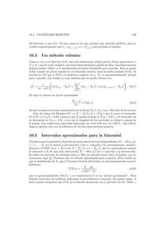 ´
10.4. UN METODO ROBUSTO

123

del intervalo, o sea b/a. No hay como en el caso anterior una soluci´n expl´
o
ıcita, pero se
veriﬁca num´ricamente que b = χ2
e
, a = χ2
est´ pr´xima al ´ptimo.
a o
o
n,1−α/2
n,α/2

10.4

Un m´todo robusto
e

Como se vio en el ejercicio 9.10, una sola observaci´n at´
o
ıpica puede alterar gravemente a
¯
X y S, y por lo tanto tambi´n a los intervalos obtenidos a partir de ellas. Las observaciones
e
at´
ıpicas suelen “inﬂar” a S, produciendo intervalos demasiado poco precisos. Esto se puede
evitar usando un pivote basado en un estimador robusto como la media podada (9.12). Se
¯
prueba en [19] que si D(Xi ) es sim´trica respecto de µ, Xα es aproximadamente normal
e
para n grande, con media µ y una varianza que se puede estimar con
2
Sα =

1
(n − m)2

n−m

¯
m(X(m) − Xα )2 +

i=m+1

¯
¯
(X(i) − Xα )2 + m(X(n−m+1) − Xα )2

. (10.7)

De aqu´ se obtiene un pivote aproximado
ı
¯
Xα − µ
≈ N(0, 1),
Sα

(10.8)

¯
del que resultan intervalos aproximados de la forma Xα ±zSα , con z obtenido de la normal.
¯ = 21.8 y S = 17.6, y por lo tanto el estimador
Para los datos del Ejemplo 8.C, es X
√
¯
¯
de σ(X) es S/ n = 3.94; mientras que la media podada es X.25 = 25.7, y el estimador de
su desviaci´n es S.25 = 1.61, o sea que la longitud de los intervalos se reduce a menos de
o
la mitad. Los respectivos intervalos bilaterales de nivel 0.95 son [14.1,29,5] y [22.5,28.9].
Aqu´ se aprecia otra vez la inﬂuencia de las dos observaciones menores.
ı

10.5

Intervalos aproximados para la binomial

Consideremos en general la situaci´n de varias observaciones independientes Xi ∼ Bi(ni , p),
o
i = 1, . . . , N con la misma p desconocida y los ni conocidos (no necesariamente iguales).
Entonces el EMV es p∗ = X/n con X = i Xi y n = i ni , por lo cual podemos reducir
la situaci´n a la de una sola observaci´n X ∼ Bi(n, p) con n conocido y p desconocido.
o
o
Se busca un intervalo de conﬁanza para p. Hay un m´todo exacto pero trabajoso, que no
e
trataremos aqu´ [2]. Podemos dar un m´todo aproximado para n grande. Est´ basado en
ı
e
a
que la distribuci´n de X, por el Teorema Central del L´
o
ımite, es aproximadamente normal.
Deﬁnimos
X − np
T (X, p) =
,
(10.9)
np(1 − p)
que es aproximadamente N(0, 1), y en consecuencia T es un “pivote aproximado”. Para
obtener intervalos de conﬁanza aplicamos el procedimiento conocido. En primer lugar, el
lector puede comprobar que T (X, p) es funci´n decreciente de p (ejercicio 10.10). Dado z,
o

 