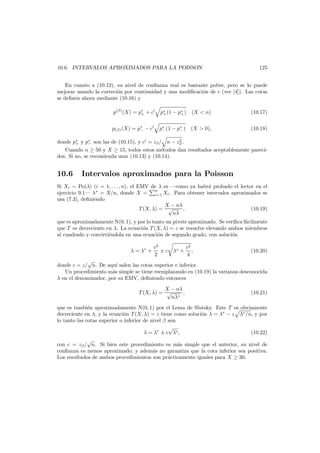 10.6. INTERVALOS APROXIMADOS PARA LA POISSON

125

En cuanto a (10.12), su nivel de conﬁanza real es bastante pobre, pero se lo puede
mejorar usando la correci´n por continuidad y una modiﬁcaci´n de c (ver [4]). Las cotas
o
o
se deﬁnen ahora mediante (10.16) y
p(β) (X) = p∗ + c
+

p∗ (1 − p∗ ) (X < n)
+
+

(10.17)

p(β) (X) = p∗ − c
−

p∗ (1 − p∗ ) (X > 0),
−
−

(10.18)

2
donde p∗ y p∗ son las de (10.15), y c = zβ / n − zβ .
+
−
Cuando n ≥ 50 y X ≥ 15, todos estos m´todos dan resultados aceptablemente parecie
dos. Si no, se recomienda usar (10.13) y (10.14).

10.6

Intervalos aproximados para la Poisson

Si Xi ∼ Po(λ) (i = 1, . . . , n), el EMV de λ es –como ya habr´ probado el lector en el
a
ejercicio 9.1– λ∗ = X/n, donde X = n Xi . Para obtener intervalos aproximados se
i=1
usa (7.3), deﬁniendo
X − nλ
T (X, λ) = √
,
(10.19)
nλ
que es aproximadamente N(0, 1), y por lo tanto un pivote aproximado. Se veriﬁca f´cilmente
a
que T es decreciente en λ. La ecuaci´n T (X, λ) = z se resuelve elevando ambos miembros
o
al cuadrado y convirti´ndola en una ecuaci´n de segundo grado, con soluci´n
e
o
o
λ = λ∗ +

c2
c2
± c λ∗ + ,
2
4

(10.20)

√
donde c = z/ n. De aqu´ salen las cotas superior e inferior.
ı
Un procedimiento m´s simple se tiene reemplazando en (10.19) la varianza desconocida
a
λ en el denominador, por su EMV, deﬁniendo entonces
X − nλ
T (X, λ) = √
,
nλ∗

(10.21)

que es tambi´n aproximadamente N(0, 1) por el Lema de Slutsky. Este T es obviamente
e
decreciente en λ, y la ecuaci´n T (X, λ) = z tiene como soluci´n λ = λ∗ − z λ∗ /n, y por
o
o
lo tanto las cotas superior o inferior de nivel β son
√
λ = λ∗ ± c λ∗ ,
(10.22)
√
con c = zβ / n. Si bien este procedimiento es m´s simple que el anterior, su nivel de
a
conﬁanza es menos aproximado; y adem´s no garantiza que la cota inferior sea positiva.
a
Los resultados de ambos procedimientos son pr´cticamente iguales para X ≥ 30.
a

 