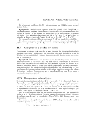 126

CAP´TULO 10. INTERVALOS DE CONFIANZA
ı

Un m´todo m´s sencillo que (10.20) y m´s aproximado que (10.22) se puede ver en el
e
a
a
ejercicio 10.13.
Ejemplo 10.C: Estimaci´n en el proceso de Poisson (cont.) En el Ejemplo 9.E, si
o
bien los estimadores coinciden, los intervalos de conﬁanza no. En el primer caso se tiene una
muestra de tama˜o 1 de una Poisson con par´metro λ = ct, a la que se aplica lo expuesto
n
a
m´s arriba. En el segundo, (3.14) implica que 2cT ∼ Ga(2, n) = χ2 , y por lo tanto los
a
2n
intervalos se obtienen como en la Secci´n 10.2.3: c(β) = χ2 /2T , c(β) = χ2 /2T.
o
2n,α
2n,β
Sin embargo, los intervalos diﬁeren poco cuando N y T son grandes (ejercicio 10.6).
Los mismos resultados se obtendr´ tomando como observaciones los tiempos Tj del
ıan
j-´simo suceso y recordando que Tj − Tj−1 son una muestra de Ex(1/c) (Secci´n 5.A).
e
o

10.7

Comparaci´n de dos muestras
o

En numerosas situaciones experimentales se desea comparar dos muestras obtenidas bajo
condiciones diferentes, y determinar si hay entre ellas diferencias sistem´ticas (o sea, no
a
debidas a la pura variabilidad), y en caso aﬁrmativo, describir las diferencias. Lo veremos
con un caso concreto.
Ejemplo 10.D: Creatinina La creatinina es un elemento importante en el estudio
del funcionamiento de los ri˜ones. La Tabla 10.1 muestra los resultados de un estudio
n
realizado en el hospital de la ciudad de San Luis: para cada sujeto de una muestra de 22
hombres y 28 mujeres se dan los valores (cantidad de creatinina por unidad de volumen por
hora) obtenidos por dos m´todos de an´lisis: el usual (B) y uno m´s econ´mico (A), con
e
a
a
o
los objetivos de comparar ambos m´todos, y determinar las diferencias entre los valores
e
de hombres y mujeres. Comenzaremos por el segundo problema, para el que damos a
continuaci´n un planteo general.
o

10.7.1

Dos muestras independientes

Se tienen dos muestras independientes: Xi (i = 1, . . . , n1 ) e Yi (i = 1, . . . , n2 ). Tanto las
Xi como las Yi son iid con distribuciones F1 y F2 , sobre las que en principio no se sabe
nada. Un planteo simpliﬁcado del problema es suponer que la diferencia –si la hay–
es aditiva, es decir que D(Yi ) = D(Xi + ), de manera que el par´metro desconocido
a
representa el “corrimiento” de las Y respecto de las X. Esta suposici´n implica que
o
F2 (x) = F1 (x − ) ∀x, y –si existen– que E Yi = E Xi + .
Para facilitar el an´lisis se suele usar una segunda simpliﬁcaci´n: las F son normales con
a
o
medias µ1 y µ2 y la misma varianza. Entonces nuestro planteo queda: obtener intervalos
de conﬁanza para
= µ2 − µ1 , siendo Fj = N(µj , σ2 ) (j = 1, 2), donde µ1 , µ2 y σ son
desconocidos.
Para usar la metodolog´ habitual, calculamos los EMV de los par´metros. La densidad
ıa
a
conjunta es (poniendo n = n1 + n2 ):
L(x1 , . . . , xn1 , y1 , . . . , yn2 ; µ1 , µ2 , σ) =

 