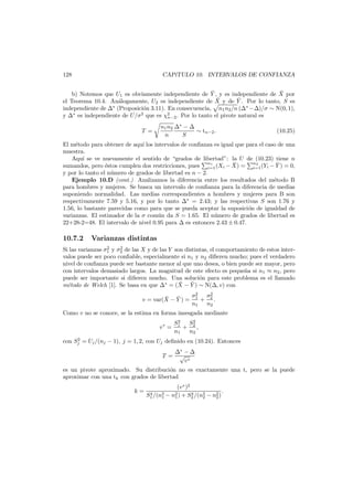 128

CAP´TULO 10. INTERVALOS DE CONFIANZA
ı

¯
¯
b) Notemos que U1 es obviamente independiente de Y , y es independiente de X por
¯ y de Y . Por lo tanto, S es
¯
el Teorema 10.4. An´logamente, U2 es independiente de X
a
independiente de ∗ (Proposici´n 3.11). En consecuencia, n1 n2 /n ( ∗ − )/σ ∼ N(0, 1),
o
y ∗ es independiente de U/σ2 que es χ2 . Por lo tanto el pivote natural es
n−2
T =

n1 n2
n

∗

−
S

∼ tn−2 .

(10.25)

El m´todo para obtener de aqu´ los intervalos de conﬁanza es igual que para el caso de una
e
ı
muestra.
Aqu´ se ve nuevamente el sentido de “grados de libertad”: la U de (10.23) tiene n
ı
n1
n2
¯
¯
sumandos, pero ´stos cumplen dos restricciones, pues i=1 (Xi − X) = i=1 (Yi − Y ) = 0,
e
y por lo tanto el n´mero de grados de libertad es n − 2.
u
Ejemplo 10.D (cont.) Analizamos la diferencia entre los resultados del m´todo B
e
para hombres y mujeres. Se busca un intervalo de conﬁanza para la diferencia de medias
suponiendo normalidad. Las medias correspondientes a hombres y mujeres para B son
respectivamente 7.59 y 5.16, y por lo tanto ∗ = 2.43; y las respectivas S son 1.76 y
1.56, lo bastante parecidas como para que se pueda aceptar la suposici´n de igualdad de
o
varianzas. El estimador de la σ com´n da S = 1.65. El n´mero de grados de libertad es
u
u
22+28-2=48. El intervalo de nivel 0.95 para es entonces 2.43 ± 0.47.

10.7.2

Varianzas distintas

2
2
Si las varianzas σ1 y σ2 de las X y de las Y son distintas, el comportamiento de estos intervalos puede ser poco conﬁable, especialmente si n1 y n2 diﬁeren mucho; pues el verdadero
nivel de conﬁanza puede ser bastante menor al que uno desea, o bien puede ser mayor, pero
con intervalos demasiado largos. La magnitud de este efecto es peque˜a si n1 ≈ n2 , pero
n
puede ser importante si diﬁeren mucho. Una soluci´n para este problema es el llamado
o
¯ ¯
m´todo de Welch [1]. Se basa en que ∗ = (X − Y ) ∼ N( , v) con
e

¯ ¯
v = var(X − Y ) =

2
σ1
σ2
+ 2.
n1
n2

Como v no se conoce, se la estima en forma insesgada mediante
v∗ =

2
S1
S2
+ 2,
n1
n2

2
con Sj = Uj /(nj − 1), j = 1, 2, con Uj deﬁnido en (10.24). Entonces

T=

∗
−
√
v∗

es un pivote aproximado. Su distribuci´n no es exactamente una t, pero se la puede
o
aproximar con una tk con grados de libertad
k=

(v ∗ )2
.
4
4
S1 /(n3 − n2 ) + S2 /(n3 − n2 )
1
1
2
2

 