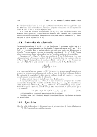 130

CAP´TULO 10. INTERVALOS DE CONFIANZA
ı

La consecuencia m´s usual es la de que los intervalos resultar´ demasiado grandes, pues
a
ıan
las diferencias para cada individuo pueden ser peque˜as comparadas con las dispersiones
n
de las X y las Y (ver al ﬁnal del Ejemplo 11.B).
Si se tienen dos muestras independientes con n1 = n2 , una barbaridad inversa ser´a
ı
tratarlas como apareadas. Aqu´ el nivel de conﬁanza ser´a correcto, pero los intervalos
ı
ı
resultar´ demasiado grandes, pues se estar´a trabajando como si hubiera s´lo n/2 obserıan
ı
o
vaciones en vez de n (Ejercicio 10.16).

10.8

Intervalos de tolerancia

Se tienen observaciones Xi (i = 1, . . . , n) con distribuci´n F , y se desea un intervalo [a, b]
o
tal que si X0 es otra observaci´n con distribuci´n F , independiente de las Xi , sea P(X0 ∈
o
o
[a, b]) = 1 − α dado. Esto es un intervalo de tolerancia o de predicci´n. El problema es
o
trivial si F es exactamente conocida: se toman los cuantiles α/2 y 1 − α/2 de F . Veamos
c´mo se procede en el caso m´s usual en que la F contiene par´metros desconocidos.
o
a
a
Supongamos F = N(µ, σ2 ). Como los cuantiles de F son de la forma µ + cσ para
¯
alguna constante c, buscaremos un intervalo de la forma X ± cS; o sea, buscamos c tal que
¯
si X0 es N(µ, σ2 ) independiente de las Xi , sea P(|X0 − X| ≤ cS) = 1 − α. Notemos que
¯
¯
X0 − X ∼ N(0, σ2 (1 + 1/n)) y que S es independiente de X y de X0 . Por lo tanto
¯
X0 − X
∼ tn−1 ,
S 1 + 1/n
y en consecuencia hay que tomar c = 1 + 1/n tn−1,1−α/2 . Aunque superﬁcialmente esto
se parece al intervalo de conﬁanza para la media, se trata de objetivos totalmente distintos.
En particular, la longitud de los intervalos de conﬁanza tiende a 0 cuando n → ∞, cosa
que obviamente no sucede con los de tolerancia.
El mismo m´todo puede ser imitado para otras distribuciones.
e
Si no se puede suponer nada sobre F , la idea intuitiva es reemplazar los cuantiles
desconocidos de F por los cuantiles muestrales. Sean X(1) < . . . X(n) los estad´
ısticos de
orden. Entonces el intervalo [X(k) , X(n−k) ] contiene n − 2k observaciones, y resulta natural
tomar k tal que n − 2k ≈ nβ, o sea k ≈ nα/2. M´s precisamente, se puede probar que si
a
F es continua:
k = [(n + 1)α/2] =⇒ P(X0 ∈ [X(k) , X(n−k) ]) ≥ β.
(10.26)

La demostraci´n es elemental, pero requiere algo de trabajo.
o
Estos intervalos, cuya validez no depende de suponer ninguna distribuci´n, se llaman
o
no param´tricos.
e

10.9

Ejercicios

10.1 La tabla 10.2 contiene 24 determinaciones de la temperatura de fusi´n del plomo, en
o
o
C [16]. Suponiendo normalidad, calcular

 