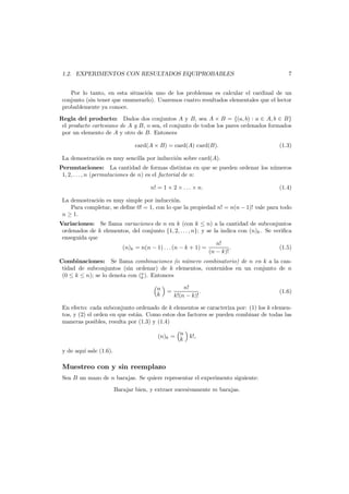 1.2. EXPERIMENTOS CON RESULTADOS EQUIPROBABLES

7

Por lo tanto, en esta situaci´n uno de los problemas es calcular el cardinal de un
o
conjunto (sin tener que enumerarlo). Usaremos cuatro resultados elementales que el lector
probablemente ya conoce.
Regla del producto: Dados dos conjuntos A y B, sea A × B = {(a, b) : a ∈ A, b ∈ B}
el producto cartesiano de A y B, o sea, el conjunto de todos los pares ordenados formados
por un elemento de A y otro de B. Entonces
card(A × B) = card(A) card(B).

(1.3)

La demostraci´n es muy sencilla por inducci´n sobre card(A).
o
o
Permutaciones: La cantidad de formas distintas en que se pueden ordenar los n´meros
u
1, 2, . . . , n (permutaciones de n) es el factorial de n:
n! = 1 × 2 × . . . × n.

(1.4)

La demostraci´n es muy simple por inducci´n.
o
o
Para completar, se deﬁne 0! = 1, con lo que la propiedad n! = n(n − 1)! vale para todo
n ≥ 1.

Variaciones: Se llama variaciones de n en k (con k ≤ n) a la cantidad de subconjuntos
ordenados de k elementos, del conjunto {1, 2, . . . , n}; y se la indica con (n)k . Se veriﬁca
enseguida que
n!
.
(1.5)
(n)k = n(n − 1) . . . (n − k + 1) =
(n − k)!
Combinaciones: Se llama combinaciones (o n´mero combinatorio) de n en k a la canu
tidad de subconjuntos (sin ordenar) de k elementos, contenidos en un conjunto de n
(0 ≤ k ≤ n); se lo denota con (n ). Entonces
k
n
k

=

n!
.
k!(n − k)!

(1.6)

En efecto: cada subconjunto ordenado de k elementos se caracteriza por: (1) los k elementos, y (2) el orden en que est´n. Como estos dos factores se pueden combinar de todas las
a
maneras posibles, resulta por (1.3) y (1.4)
n
(n)k = k k!,
y de aqu´ sale (1.6).
ı

Muestreo con y sin reemplazo
Sea B un mazo de n barajas. Se quiere representar el experimento siguiente:
Barajar bien, y extraer sucesivamente m barajas.

 