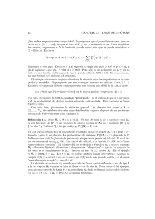 134

´
CAP´
ıTULO 11. TESTS DE HIPOTESIS

¿Son ambos requerimientos compatibles?. Supongamos que el procedimiento sea: para un
cierto x0 ∈ {0, 1, . . . , n}, aceptar el lote si X ≤ x0 , y rechazarlo si no. Para simpliﬁcar
las cuentas, suponemos a N lo bastante grande como para que se pueda considerar a
X ∼ Bi(n, p). Entonces
P{aceptar el lote} = P(X ≤ x0 ) =

x≤x0

n px (1 − p)n−x .
x

Llamemos a esto g(p). Entonces (11.1) equivale a exigir que g(p) ≥ 0.95 si p ≤ 0.02, y
(11.2) equivale a que g(p) ≤ 0.03 si p > 0.02. Pero g(p) es un polinomio en p, y por lo
tanto es una funci´n continua, por lo que no puede saltar de 0.95 a 0.03. En consecuencia,
o
hay que buscar otro enfoque del problema.
El enfoque m´s com´n requiere abandonar la simetr´ entre los requerimientos de coma
u
ıa
prador y vendedor. Supongamos que ´ste consigue imponer su criterio, o sea, (11.1).
e
Entonces el comprador deber´ conformarse con una versi´n m´s d´bil de (11.2), a saber:
a
o
a e
si p > 0.02, que P{rechazar el lote} sea lo mayor posible (respetando (11.1)).
Con esto, el conjunto [0, 0.02] ha quedado “privilegiado”, en el sentido de que si p pertenece
a ´l, la probabilidad de decidir equivocadamente est´ acotada. Este conjunto se llama
e
a
hip´tesis nula.
o
Con esta base, planteamos la situaci´n general. Se observa una muestra X =
o
(X1 , . . . , Xn ) de variables aleatorias cuya distribuci´n conjunta depende de un par´metro
o
a
desconocido θ perteneciente a un conjunto Θ.
Deﬁnici´n 11.1 Sean H0 ⊆ Θ y α ∈ (0, 1). Un test de nivel α de la hip´tesis nula H0
o
o
es una funci´n ξ de Rn (o del conjunto de valores posibles de X) en el conjunto {0, 1} (o
o
{“aceptar” y “rechazar”}), tal que m´xθ∈H0 P(ξ(X) = 1) = α.
a
Un test queda deﬁnido por el conjunto de resultados donde se acepta H0 : {x : ξ(x) = 0},
llamado regi´n de aceptaci´n. La probabilidad de rechazar, P(ξ(X) = 1), depende de θ.
o
o
La llamaremos β(θ), la funci´n de potencia (o simplemente potencia) del test. El nivel del
o
test es entonces el m´xθ∈H0 β(θ). En control de calidad, a la funci´n 1 − β(θ) se la llama
a
o
“caracter´
ıstica operativa”. El objetivo del test es decidir si θ est´ en H0 o en otro conjunto
a
H1 –llamado hip´tesis alternativa o simplemente “alternativa”– que en la mayor´ de
o
ıa
los casos es el complemento de H0 . Esto es un test de H0 contra H1 . En el ejemplo
es H1 = (0.02, 1] = H0 . Los θ ∈ H1 se suelen tambi´n llamar alternativas. Adem´s de
e
a
cumplir β(θ) ≤ α para θ ∈ H0 , se requiere que β(θ) sea lo m´s grande posible –o al menos
a
“aceptablemente grande”– para θ ∈ H1 .
La decisi´n de rechazar H0 cuando es cierta se llama tradicionalmente error de tipo I;
o
y la de aceptar H0 cuando es falsa se llama error de tipo II. Tests como el del ejemplo,
cuya alternativa es de la forma θ > θ0 para alg´n θ0 dado, se llaman unilaterales; los tests
u
con H0 = {θ = θ0 } y H1 = {θ = θ0 } se llaman bilaterales.

 