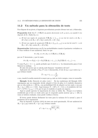 ´
´
11.2. UN METODO PARA LA OBTENCION DE TESTS

11.2

135

Un m´todo para la obtenci´n de tests
e
o

Si se dispone de un pivote, el siguiente procedimiento permite obtener test uni- y bilaterales.
Proposici´n 11.2 Sea T = T (X, θ) un pivote decreciente en θ, y sea tβ su cuantil β (no
o
depende de θ). Dados θ0 y α:
a. El test con regi´n de aceptaci´n T (X, θ0 ) ≤ t1−α es un test de nivel α de H0 =
o
o
{θ ≤ θ0 } (o de H0 = {θ = θ0 }) contra H1 = {θ > θ0 }.
b. El test con regi´n de aceptaci´n T (X, θ0 ) ∈ [tα/2 , t1−α/2 ] es un test de nivel 1 − α de
o
o
H0 = {θ = θ0 } contra H1 = {θ = θ0 }.
Demostraci´n: Indicaremos con Pθ las probabilidades cuando el par´metro verdadero es
o
a
θ. Para veriﬁcar el caso unilateral, basta ver que
θ ∈ H0 ⇐⇒ θ ≤ θ0 =⇒ T (X, θ) ≥ T (X, θ0 )
por ser T decreciente, y por lo tanto
θ ∈ H0 =⇒ Pθ (ξ = 1) = Pθ (T (X, θ0 ) > t1−α ) ≤ Pθ (T (X, θ) > t1−α ) = α.
Y como Pθ0 (ξ = 1) = α, queda probado que el nivel es α. La demostraci´n para el test
o
bilateral es an´loga.
a
El valor del pivote que se calcula suele llamarse “estad´stico del test”.
ı
Aplicando este m´todo a N(µ, σ2 ) con σ desconocida, el test de {µ ≤ µ0 } contra {µ >
e
µ0 } rechaza cuando
S
¯
X > µ0 + tn−1,1−α √ ,
n
o sea, cuando la media muestral es mayor que µ0 m´s un cierto margen, como es razonable.
a
Ejemplo 11.A: Duraci´n de pilas (cont.)
o
En las condiciones del Ejemplo 10.B,
supongamos que un comprador decide adquirir el lote de pilas si el vendedor demuestra
que su vida media es > 235 hs., con probabilidad 0.01 de adquirir un lote malo; o sea que
¯
H0 = {µ ≤ 235} y α = 0.01. Aqu´ tenemos X = 237 y S = 11.3, y el estad´stico del test
ı
ı
es T = 0.773 < t17,.95 = 1.74, por lo que el vendedor se queda sin negocio.
Aqu´ se puede apreciar la importancia de c´mo se deﬁne H0 . Porque si se hubiera
ı
o
establecido que el lote se vende salvo que el comprador pueda mostrar que µ < 235, la
venta se hubiera realizado, como puede veriﬁcar el lector.
El lector puede deducir f´cilmente los tests para la varianza de la normal y para el
a
par´metro de la exponencial.
a
Para la binomial, el pivote (10.9) da tests con nivel aproximado. El test unilateral de
H0 = {p ≤ p0 } contra H1 = {p > p0 } rechaza cuando
p∗ > p0 + z1−α

p0 (1 − p0 )
,
n

(11.3)

 
